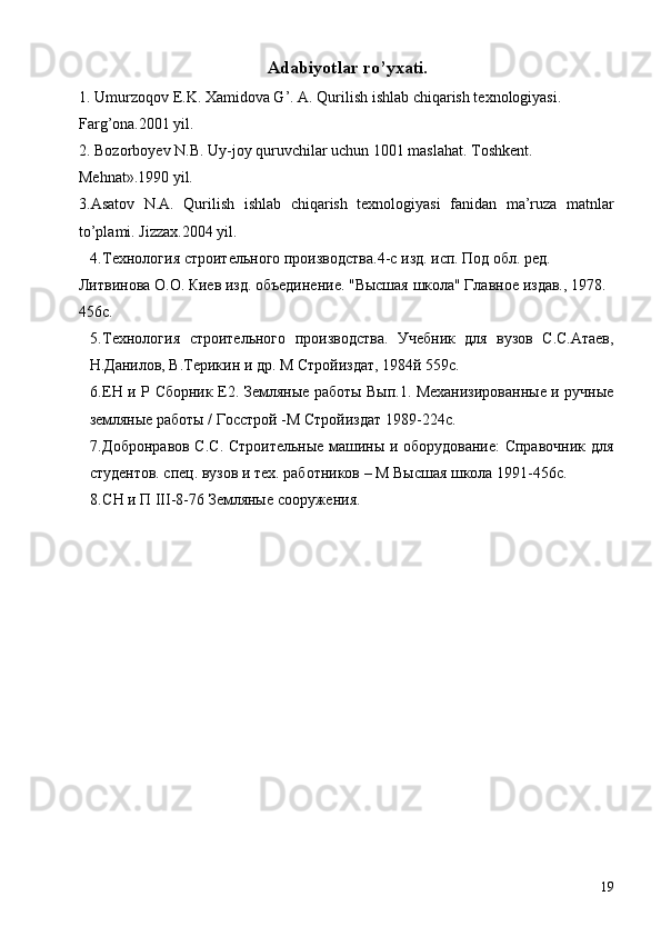 Adabiyotlar ro’yxati.
1. Umurzoqov E.K. Xamidova G’.  A. Qurilish ishlab chiqarish texnologiyasi. 
Farg’ona.2001 yil. 
2. Bozorboyev N.B. Uy-joy quruvchilar uchun 1001 maslahat.  Toshkent. 
Mehnat».1990 yil. 
3.Asatov   N.A.   Qurilish   ishlab   chiqarish   texnologiyasi   fanidan   ma’ruza   matnlar
to’plami.  Jizzax.2004 yil. 
4. Технология строительного производства.4-с изд. исп. Под обл. ред. 
Литвинова О.О. Киев изд. объединение. "Высшая школа" Главное издав., 1978. 
456с. 
5. Технология   строительного   производства.   Учебник   для   вузов   С.С.Атаев,
Н.Данилов, В.Терикин и др. М Стройиздат, 1984й 559с. 
6. ЕН и Р Сборник Е2. Земляные работы Вып.1. Механизированные и ручные
земляные работы / Госстрой -М Стройиздат 1989-224с. 
7. Добронравов С.С. Строительные машины и оборудование: Справочник для
студентов. спец. вузов и тех. работников – М Высшая школа 1991-456с. 
8. СН и П III-8-76 Земляные сооружения. 
 
 
 
 
19 