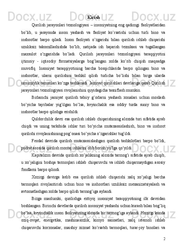 Kirish 
Qurilish jarayonlari  texnologiyasi  – insoniyatning eng qadimgi  faoliyatlaridan
bo’lib,   u   jarayonda   inson   yashash   va   faoliyat   ko’rsatishi   uchun   turli   bino   va
inshootlar   barpo   qiladi.   Inson   faoliyati   o’zgarishi   bilan   qurilish   ishlab   chiqarishi
uzuliksiz   takomillashishda   bo’lib,   natijada   ish   bajarish   texnikasi   va   tugallangan
maxsulot   o’zgarishda   bo’ladi.   Qurilish   jarayonlari   texnologiyasi   taraqqiyotini
ijtimoiy   -   iqtisodiy   formatsiyalarga   bog’langan   xolda   ko’rib   chiqish   maqsadga
muvofiq.   Insoniyat   taraqqiyotining   barcha   bosqichlarida   barpo   qilingan   bino   va
inshootlar,   ularni   qurilishini   tashkil   qilish   turlicha   bo’lishi   bilan   birga   ularda
umumiylik tamonlari ko’zga tashlanadi. Jamiyat qurilishlari davrlariga qarab Qurilish
jarayonlari texnologiyasi rivojlanishini quyidagicha tasniflash mumkin. 
Birlamchi   jamiyat   qurilish   tabiiy   g’orlarni   yashash   xonalari   uchun   moslash
bo’yicha   tajribalar   yig’ilgan   bo’lsa,   keyinchalik   esa   oddiy   turda   suniy   bino   va
inshootlar barpo qilishga erishildi. 
Quldorchilik davri esa qurilish ishlab chiqarishining aloxida turi sifatida ajrab
chiqdi   va   uning   tarkibida   ishlar   turi   bo’yicha   mutaxassislashish,   bino   va   inshoot
qurilishi rivojlanishining pog’onasi bo’yicha o’zgarishlar tug’ildi. 
Feodal   davrida   qurilish   mutaxassislashgan   qurilish   tashkilotlari   barpo   bo’ldi,
pudrat asosida qurilish montaj ishlarini olib borish yo’lga qo’yildi. 
Kapitalizm davrida qurilish xo’jalikning aloxida tarmog’i sifatida ajrab chiqib,
u   xo’jaligini   boshqa   tarmoqlari   ishlab   chiqaruvchi   va   ishlab   chiqarmaydigan   asosiy
fondlarni barpo qilindi. 
Xozirgi   davirga   kelib   esa   qurilish   ishlab   chiqarishi   xalq   xo’jaligi   barcha
tarmoqlari   rivojlantirish   uchun   bino   va   inshootlari   uzuliksiz   mexanizatsiyalash   va
avtomatlashgan xolda barpo qilish tarmog’iga aylandi. 
Bizga   maolumki,   qurilishga   extiyoj   insoniyat   taraqqiyotining   ilk   davridan
boshlangan. Birinchi davrlarda qurilish insoniyat yashashi uchun kurash bilan bog’liq
bo’lsa, keyinchalik inson faoliyatining aloxida bir tarmog’iga aylandi. Hozirgi kunda
oziq-ovqat,   energetika,   mashinasozlik,   kimyo   sanoatlari,   xalq   istemoli   ishlab
chiqaruvchi   korxonalar,   maishiy   xizmat   ko’rsatsh   tarmoqlari,   turar-joy   binolari   va
2 