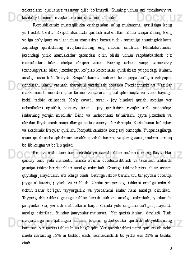 xokazolarni   qurilishsiz   tassavur   qilib   bo’lmaydi.   Shuning   uchun   uni   texnikaviy   va
tashkiliy tomonini rivojlantirib borish zamon talabidir. 
Respublikamiz   mustaqillikka   erishgandan   so’ng   mukammal   qurilishga   keng
yo’l   ochib   berildi.   Respublikamizda   qurilish   materiallari   ishlab   chiqarishning   keng
yo’lga qo’yilgani va ular uchun xom ashyo bazasi turli - tumanligi shuningdek katta
xajmdagi   qurilishning   rivojlanishining   eng   muxim   omilidir.   Mamlakatimizni
jaxondagi   yirik   mamlakatlar   qatoridan   o’rin   olishi   uchun   raqobatbardosh   o’z
maxsulotlari   bilan   chetga   chiqish   zarur.   Buning   uchun   yangi   zamonaviy
texnologiyalar   bilan   jixozlangan   ko’plab   korxonalar   qurilishisiz   yuqoridagi   ishlarni
amalga   oshirib   bo’lmaydi.   Respublikamiz   axolisini   turar-joyga   bo’lgan   extiyojini
qondirish,   ularni   yashash   sharoitini   yaxshilash   borasida   Prezidentimiz   va   Vazirlar
maxkamasi tomonidan qator farmon va qarorlar qabul qilinmoqda va ularni hayotga
izchil   tadbiq   etilmoqda.   Ko’p   qavatli   turar   -   joy   binolari   qurish,   axoliga   yer
uchastkalari   ajratilib,   xususiy   turar   -   joy   qurilishini   rivojlantirish   yuqoridagi
ishlarning   yorqin   misolidir.   Bino   va   inshootlarni   ta’mirlash,   qayta   jixozlash   va
ulardan   foydalanish   maqsadlariga   katta   axamiyat   berilmoqda.   Kasb   hunar   kollejlari
va akademik litseylar qurilishi Respublikamizda keng avj olmoqda. Yuqoridagilarga
shuni  qo’shimcha qilishimiz kerakki qurilish hamma vaqt  eng zarur, muhim  tarmoq
bo’lib kelgan va bo’lib qoladi. 
Bino va inshotlarni barpo etishda yer qazish ishlari muhim o’rin egallaydi. Har
qanday   bino   yoki   inshootni   hamda   atrofni   obodonlashtirish   va   tekislash   ishlarida
gruntga   ishlov   berish   ishlari   amalga   oshiriladi.   Gruntga   ishlov   berish   ishlari   asosan
quyidagi jarayonlarni o’z ichiga oladi. Gruntga ishlov berish, uni bir joydan booshqa
joyga   o’tkazish,   joylash   va   zichlash.   Ushbu   jarayondagi   ishlarni   amalga   oshirish
uchun   zarur   bo’lgan   tayyorgarlik   va   yordamchi   ishlar   ham   amalga   oshiriladi.
Tayyorgarlik   ishlari   gruntga   ishlov   berish   oldidan   amalga   oshiriladi,   yordamchi
jarayonlar   esa,   yer   osti   inshootlarni   barpo   etishda   yoki   ungacha   bo’lgan   jarayonda
amalga   oshiriladi.   Bunday   jarayonlar   majmuasi   “Yer   qazish   ishlari”   deyiladi.   Turli
maqsadlarga   mo’ljallangan   sanoat,   fuqaro,   gidrotexnika   qurilish   ob’yektlarining
hammasi yer qazish ishlari bilan bog’liqdir. Yer qazish ishlari narxi qurilish ob’yekti
smeta   narxining   15%   ni   tashkil   etadi,   sermexnatlilik   bo’yicha   esa   22%   ni   tashkil
etadi. 
3