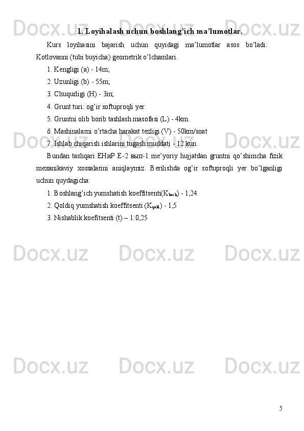 1. Loyihalash uchun boshlang’ich ma’lumotlar. 
Kurs   loyihasini   bajarish   uchun   quyidagi   ma’lumotlar   asos   bo’ladi:
Kotlovanni (tubi buyicha) g е om е trik o’lchamlari. 
1. Kеngligi (a) - 14m; 
2. Uzunligi (b) - 55m; 
3. Chuqurligi (H) - 3m; 
4. Grunt turi: og’ir softuproqli yer. 
5. Gruntni olib borib tashlash masofasi (L) - 4km. 
6. Mashinalarni o’rtacha harakat t е zligi (V) - 50km/soat 
7. Ishlab chiqarish ishlarini tugash muddati - 12 kun. 
Bundan   tashqari   ЕНиР   Е -2   вып -1   me’yoriy   hujjatdan   gruntni   qo’shimcha   fizik
mexanikaviy   xossalarini   aniqlaymiz.   Berilishda   og’ir   softuproqli   yer   bo’lganligi
uchun quydagicha: 
1. Boshlang’ich yumshatish koeffitsenti(K
bosh ) - 1,24 
2. Qoldiq yumshatish koeffitsenti (K
qold ) - 1,5 
3. Nishablik koefitsenti (t) – 1:0,25 
 
5 