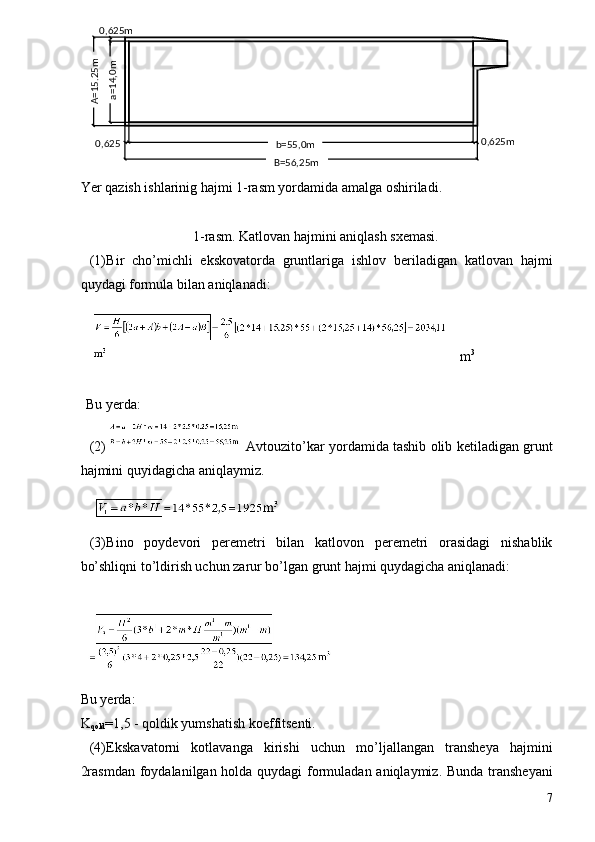 Yer qazish ishlarinig hajmi 1-rasm yordamida amalga oshiriladi.  
 
1-rasm. Katlovan hajmini aniqlash sxemasi. 
(1) Bir   cho’michli   ekskovatorda   gruntlariga   ishlov   beriladigan   katlovan   hajmi
quydagi formula bilan aniqlanadi: 
 m 3
 
 
Bu yerda: 
(2)  Avtouzito’kar yordamida tashib olib ketiladigan grunt
hajmini quyidagicha aniqlaymiz. 
   
(3) Bino   poydevori   peremetri   bilan   katlovon   peremetri   orasidagi   nishablik
bo’shliqni to’ldirish uchun zarur bo’lgan grunt hajmi quydagicha aniqlanadi: 
 
 
Bu yerda: 
K
qold =1,5 - qoldik yumshatish koeffitsenti. 
(4) Ekskavatorni   kotlavanga   kirishi   uchun   mo’ljallangan   transheya   hajmini
2rasmdan  foydalanilgan holda quydagi  formuladan aniqlaymiz. Bunda transheyani
7b=55,0m  
B=56,25m  A=15,25m 	
a=14,0m  ,625m0  
0,625 0 ,625m   