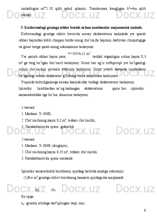 nishabligini   m 1=
1:10   qilib   qabul   qilamiz.   Transheyani   kengligini   b 1
=4m   qilib
olamiz. 
 
3. Kotlovandagi gruntga ishlov berish uchun mashinalar majmuasini tanlash. 
Kotlovondagi   gruntga   ishlov   beruvchi   asosiy   ekskavatorni   tanlashda   yer   qazish
ishlari hajmidan kelib chiqqan holda uning cho’michi hajmini, katlovan chuqurligiga
va grunt turiga qarab uning uskunalarini tanlaymiz. 
Yer   qazish   ishlari   hajmi   jami     tashkil   etganligini   uchun   hajmi   0,3
m 3
  ga  teng  bo’lgan  cho’mich  tanlaymiz.   Grunt  turi   og’ir   softuproqli  yer   bo’lganligi
uchun   cho’michni   qirrasini   tishlisini   tanlaymiz.   Grunt   yetarli   darajada   mustaxkam
bo’lganligi uchun ekskavator g’ildiragi turini zanjirlisini tanlaymiz. 
Yuqorida keltirilganlarga asosan kamida ikki turdagi ekskavatorni tanlaymiz. 
Iqtisodiy  hisoblardan  so’ng  tanlangan  ekskavatorni  qaysi  biri  iqtisodiy 
samaradorlikka ega bo’lsa, shunisini tanlaymiz. 
 
1-variant 
1. Markasi: Э-304В; 
2. Cho’michning xajmi 0,3 m 3
, teskari cho’michli; 
3. Xarakatlanuvchi qismi: gidravlik. 
 
2-variant 
1. Markasi: Э-304В (droglayn); 
2. Cho’michning hajmi:0,35 m 3
, teskari cho’michli; 
3. Harakatlanuvchi qismi-mexanik. 
 
Iqtisodiy samaradorlik hisoblarini quydagi tartibda amalga oshiramiz. 
(1) Bir m 3
 gruntga ishlov berishning tannarxi quydagicha aniqlanadi: 
 
Vu Vn
Бу   ерда : 
t
n  - gruntni ortishga sarf qilingan vaqt, min. 
8 