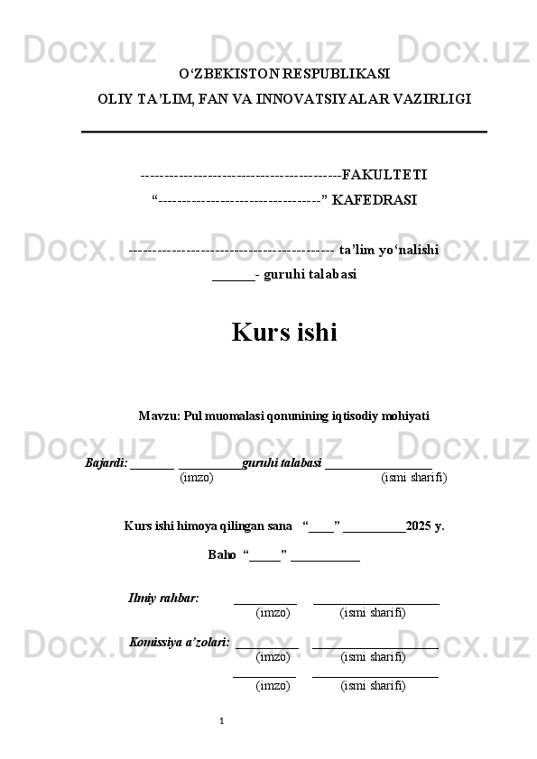 1O‘ZBEKISTON RES PUBLIKASI
OLIY TA’LIM, FAN VA INNOVATSIYALAR VAZIRLI GI
------------------------------------------FAKULTETI
“----------------------------------” KAFEDRASI
------------------------------------------- ta’lim yo‘nalishi 
______- guruhi talabasi
Kurs ishi 
Mavzu :  Pul muomalasi qonunining iqtisodiy mohiyati
  Bajardi: _______  ____ _____ _ guruhi talabasi  ______ ___ ________
  (imzo)                                                       (ismi sharifi)
  
Kurs ishi himoya qilingan sana     “____” __ ___ _____20 25  y.
Baho  “_____” ____ __ _____
      Ilmiy rahbar:           __________      ____________________ 
                (imzo)                (ismi sharifi)
     Komissiya a’zolari:   __________     ____________________ 
                (imzo)                  (ismi sharifi)
                                       __________      ____________________ 
                 (imzo)                  (ismi sharifi) 
