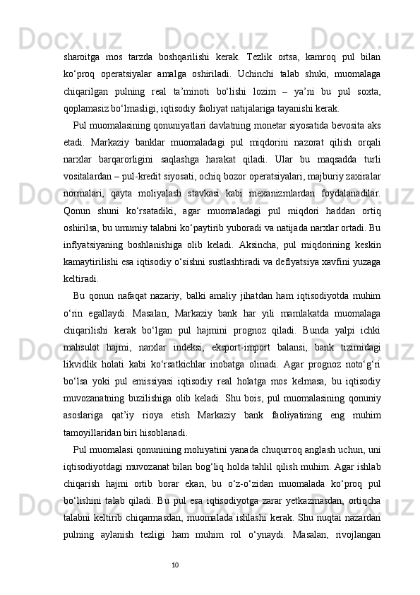 10sharoitga   mos   tarzda   boshqarilishi   kerak.   Tezlik   ortsa,   kamroq   pul   bilan
ko‘proq   operatsiyalar   amalga   oshiriladi.   Uchinchi   talab   shuki,   muomalaga
chiqarilgan   pulning   real   ta’minoti   bo‘lishi   lozim   –   ya’ni   bu   pul   soxta,
qoplamasiz bo‘lmasligi, iqtisodiy faoliyat natijalariga tayanishi kerak.
Pul muomalasining qonuniyatlari davlatning monetar siyosatida bevosita aks
etadi.   Markaziy   banklar   muomaladagi   pul   miqdorini   nazorat   qilish   orqali
narxlar   barqarorligini   saqlashga   harakat   qiladi.   Ular   bu   maqsadda   turli
vositalardan – pul-kredit siyosati, ochiq bozor operatsiyalari, majburiy zaxiralar
normalari,   qayta   moliyalash   stavkasi   kabi   mexanizmlardan   foydalanadilar.
Qonun   shuni   ko‘rsatadiki,   agar   muomaladagi   pul   miqdori   haddan   ortiq
oshirilsa, bu umumiy talabni ko‘paytirib yuboradi va natijada narxlar ortadi. Bu
inflyatsiyaning   boshlanishiga   olib   keladi.   Aksincha,   pul   miqdorining   keskin
kamaytirilishi esa iqtisodiy o‘sishni sustlashtiradi va deflyatsiya xavfini yuzaga
keltiradi.
Bu   qonun   nafaqat   nazariy,   balki   amaliy   jihatdan   ham   iqtisodiyotda   muhim
o‘rin   egallaydi.   Masalan,   Markaziy   bank   har   yili   mamlakatda   muomalaga
chiqarilishi   kerak   bo‘lgan   pul   hajmini   prognoz   qiladi.   Bunda   yalpi   ichki
mahsulot   hajmi,   narxlar   indeksi,   eksport-import   balansi,   bank   tizimidagi
likvidlik   holati   kabi   ko‘rsatkichlar   inobatga   olinadi.   Agar   prognoz   noto‘g‘ri
bo‘lsa   yoki   pul   emissiyasi   iqtisodiy   real   holatga   mos   kelmasa,   bu   iqtisodiy
muvozanatning   buzilishiga   olib   keladi.   Shu   bois,   pul   muomalasining   qonuniy
asoslariga   qat’iy   rioya   etish   Markaziy   bank   faoliyatining   eng   muhim
tamoyillaridan biri hisoblanadi.
Pul muomalasi qonunining mohiyatini yanada chuqurroq anglash uchun, uni
iqtisodiyotdagi muvozanat bilan bog‘liq holda tahlil qilish muhim. Agar ishlab
chiqarish   hajmi   ortib   borar   ekan,   bu   o‘z-o‘zidan   muomalada   ko‘proq   pul
bo‘lishini   talab   qiladi.   Bu   pul   esa   iqtisodiyotga   zarar   yetkazmasdan,   ortiqcha
talabni   keltirib  chiqarmasdan,   muomalada  ishlashi  kerak.  Shu  nuqtai   nazardan
pulning   aylanish   tezligi   ham   muhim   rol   o‘ynaydi.   Masalan,   rivojlangan