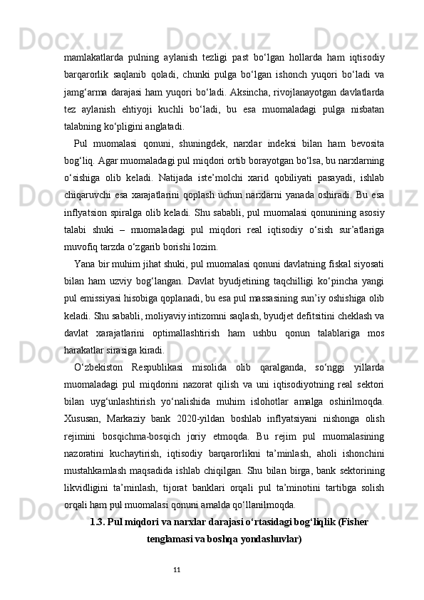 11mamlakatlarda   pulning   aylanish   tezligi   past   bo‘lgan   hollarda   ham   iqtisodiy
barqarorlik   saqlanib   qoladi,   chunki   pulga   bo‘lgan   ishonch   yuqori   bo‘ladi   va
jamg‘arma   darajasi   ham   yuqori   bo‘ladi.  Aksincha,   rivojlanayotgan   davlatlarda
tez   aylanish   ehtiyoji   kuchli   bo‘ladi,   bu   esa   muomaladagi   pulga   nisbatan
talabning ko‘pligini anglatadi.
Pul   muomalasi   qonuni,   shuningdek,   narxlar   indeksi   bilan   ham   bevosita
bog‘liq. Agar muomaladagi pul miqdori ortib borayotgan bo‘lsa, bu narxlarning
o‘sishiga   olib   keladi.   Natijada   iste’molchi   xarid   qobiliyati   pasayadi,   ishlab
chiqaruvchi   esa   xarajatlarini   qoplash   uchun   narxlarni   yanada   oshiradi.   Bu   esa
inflyatsion spiralga olib keladi. Shu sababli, pul  muomalasi  qonunining asosiy
talabi   shuki   –   muomaladagi   pul   miqdori   real   iqtisodiy   o‘sish   sur’atlariga
muvofiq tarzda o‘zgarib borishi lozim.
Yana bir muhim jihat shuki, pul muomalasi qonuni davlatning fiskal siyosati
bilan   ham   uzviy   bog‘langan.   Davlat   byudjetining   taqchilligi   ko‘pincha   yangi
pul emissiyasi hisobiga qoplanadi, bu esa pul massasining sun’iy oshishiga olib
keladi. Shu sababli, moliyaviy intizomni saqlash, byudjet defitsitini cheklash va
davlat   xarajatlarini   optimallashtirish   ham   ushbu   qonun   talablariga   mos
harakatlar sirasiga kiradi.
O‘zbekiston   Respublikasi   misolida   olib   qaralganda,   so‘nggi   yillarda
muomaladagi   pul   miqdorini   nazorat   qilish   va   uni   iqtisodiyotning   real   sektori
bilan   uyg‘unlashtirish   yo‘nalishida   muhim   islohotlar   amalga   oshirilmoqda.
Xususan,   Markaziy   bank   2020-yildan   boshlab   inflyatsiyani   nishonga   olish
rejimini   bosqichma-bosqich   joriy   etmoqda.   Bu   rejim   pul   muomalasining
nazoratini   kuchaytirish,   iqtisodiy   barqarorlikni   ta’minlash,   aholi   ishonchini
mustahkamlash   maqsadida   ishlab   chiqilgan.   Shu   bilan   birga,   bank   sektorining
likvidligini   ta’minlash,   tijorat   banklari   orqali   pul   ta’minotini   tartibga   solish
orqali ham pul muomalasi qonuni amalda qo‘llanilmoqda.
1.3. Pul miqdori va narxlar darajasi o‘rtasidagi bog‘liqlik (Fisher
tenglamasi va boshqa yondashuvlar)