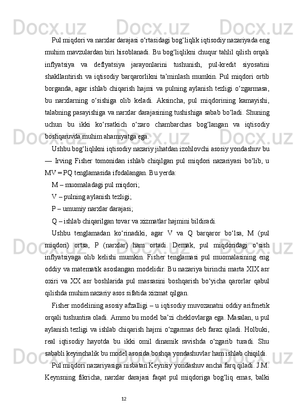 12Pul miqdori va narxlar darajasi o‘rtasidagi bog‘liqlik iqtisodiy nazariyada eng
muhim mavzulardan biri hisoblanadi. Bu bog‘liqlikni chuqur tahlil qilish orqali
inflyatsiya   va   deflyatsiya   jarayonlarini   tushunish,   pul-kredit   siyosatini
shakllantirish   va  iqtisodiy   barqarorlikni   ta’minlash   mumkin.  Pul   miqdori   ortib
borganda,   agar   ishlab   chiqarish   hajmi   va   pulning   aylanish   tezligi   o‘zgarmasa,
bu   narxlarning   o‘sishiga   olib   keladi.   Aksincha,   pul   miqdorining   kamayishi,
talabning pasayishiga va narxlar darajasining tushishiga sabab bo‘ladi. Shuning
uchun   bu   ikki   ko‘rsatkich   o‘zaro   chambarchas   bog‘langan   va   iqtisodiy
boshqaruvda muhim ahamiyatga ega.
Ushbu bog‘liqlikni iqtisodiy nazariy jihatdan izohlovchi asosiy yondashuv bu
—   Irving   Fisher   tomonidan   ishlab   chiqilgan   pul   miqdori   nazariyasi   bo‘lib,   u
MV = PQ tenglamasida ifodalangan. Bu yerda:
M – muomaladagi pul miqdori;
V – pulning aylanish tezligi;
P – umumiy narxlar darajasi;
Q – ishlab chiqarilgan tovar va xizmatlar hajmini bildiradi.
Ushbu   tenglamadan   ko‘rinadiki,   agar   V   va   Q   barqaror   bo‘lsa,   M   (pul
miqdori)   ortsa,   P   (narxlar)   ham   ortadi.   Demak,   pul   miqdoridagi   o‘sish
inflyatsiyaga   olib   kelishi   mumkin.   Fisher   tenglamasi   pul   muomalasining   eng
oddiy va matematik asoslangan modelidir. Bu nazariya birinchi marta XIX asr
oxiri   va   XX   asr   boshlarida   pul   massasini   boshqarish   bo‘yicha   qarorlar   qabul
qilishda muhim nazariy asos sifatida xizmat qilgan.
Fisher modelining asosiy afzalligi – u iqtisodiy muvozanatni oddiy arifmetik
orqali tushuntira oladi. Ammo bu model ba’zi cheklovlarga ega. Masalan, u pul
aylanish tezligi va ishlab chiqarish hajmi o‘zgarmas deb faraz qiladi. Holbuki,
real   iqtisodiy   hayotda   bu   ikki   omil   dinamik   ravishda   o‘zgarib   turadi.   Shu
sababli keyinchalik bu model asosida boshqa yondashuvlar ham ishlab chiqildi.
Pul miqdori nazariyasiga nisbatan Keynsiy yondashuv ancha farq qiladi. J.M.
Keynsning   fikricha,   narxlar   darajasi   faqat   pul   miqdoriga   bog‘liq   emas,   balki