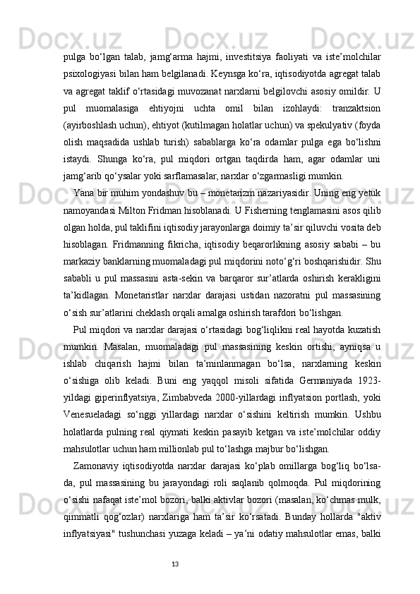 13pulga   bo‘lgan   talab,   jamg‘arma   hajmi,   investitsiya   faoliyati   va   iste’molchilar
psixologiyasi bilan ham belgilanadi. Keynsga ko‘ra, iqtisodiyotda agregat talab
va agregat taklif o‘rtasidagi muvozanat narxlarni belgilovchi asosiy omildir. U
pul   muomalasiga   ehtiyojni   uchta   omil   bilan   izohlaydi:   tranzaktsion
(ayirboshlash uchun), ehtiyot (kutilmagan holatlar uchun) va spekulyativ (foyda
olish   maqsadida   ushlab   turish)   sabablarga   ko‘ra   odamlar   pulga   ega   bo‘lishni
istaydi.   Shunga   ko‘ra,   pul   miqdori   ortgan   taqdirda   ham,   agar   odamlar   uni
jamg‘arib qo‘ysalar yoki sarflamasalar, narxlar o‘zgarmasligi mumkin.
Yana bir muhim yondashuv bu – monetarizm nazariyasidir. Uning eng yetuk
namoyandasi Milton Fridman hisoblanadi. U Fisherning tenglamasini asos qilib
olgan holda, pul taklifini iqtisodiy jarayonlarga doimiy ta’sir qiluvchi vosita deb
hisoblagan.   Fridmanning   fikricha,   iqtisodiy   beqarorlikning   asosiy   sababi   –   bu
markaziy banklarning muomaladagi pul miqdorini noto‘g‘ri boshqarishidir. Shu
sababli   u   pul   massasini   asta-sekin   va   barqaror   sur’atlarda   oshirish   kerakligini
ta’kidlagan.   Monetaristlar   narxlar   darajasi   ustidan   nazoratni   pul   massasining
o‘sish sur’atlarini cheklash orqali amalga oshirish tarafdori bo‘lishgan.
Pul miqdori va narxlar darajasi o‘rtasidagi bog‘liqlikni real hayotda kuzatish
mumkin.   Masalan,   muomaladagi   pul   massasining   keskin   ortishi,   ayniqsa   u
ishlab   chiqarish   hajmi   bilan   ta’minlanmagan   bo‘lsa,   narxlarning   keskin
o‘sishiga   olib   keladi.   Buni   eng   yaqqol   misoli   sifatida   Germaniyada   1923-
yildagi   giperinflyatsiya,  Zimbabveda  2000-yillardagi  inflyatsion  portlash,  yoki
Venesueladagi   so‘nggi   yillardagi   narxlar   o‘sishini   keltirish   mumkin.   Ushbu
holatlarda   pulning   real   qiymati   keskin   pasayib   ketgan   va   iste’molchilar   oddiy
mahsulotlar uchun ham millionlab pul to‘lashga majbur bo‘lishgan.
Zamonaviy   iqtisodiyotda   narxlar   darajasi   ko‘plab   omillarga   bog‘liq   bo‘lsa-
da,   pul   massasining   bu   jarayondagi   roli   saqlanib   qolmoqda.   Pul   miqdorining
o‘sishi nafaqat iste’mol bozori, balki aktivlar bozori (masalan, ko‘chmas mulk,
qimmatli   qog‘ozlar)   narxlariga   ham   ta’sir   ko‘rsatadi.   Bunday   hollarda   "aktiv
inflyatsiyasi" tushunchasi yuzaga keladi – ya’ni odatiy mahsulotlar emas, balki