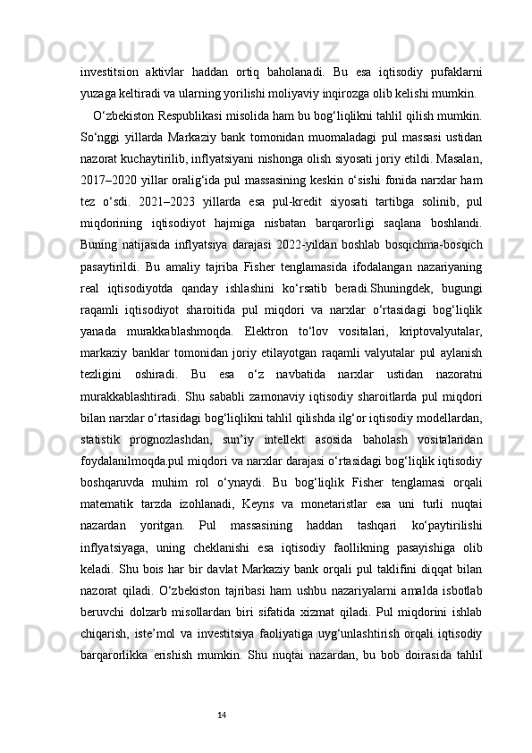 14investitsion   aktivlar   haddan   ortiq   baholanadi.   Bu   esa   iqtisodiy   pufaklarni
yuzaga keltiradi va ularning yorilishi moliyaviy inqirozga olib kelishi mumkin.
O‘zbekiston Respublikasi misolida ham bu bog‘liqlikni tahlil qilish mumkin.
So‘nggi   yillarda   Markaziy   bank   tomonidan   muomaladagi   pul   massasi   ustidan
nazorat kuchaytirilib, inflyatsiyani nishonga olish siyosati joriy etildi. Masalan,
2017–2020 yillar  oralig‘ida pul  massasining  keskin o‘sishi  fonida narxlar  ham
tez   o‘sdi.   2021–2023   yillarda   esa   pul-kredit   siyosati   tartibga   solinib,   pul
miqdorining   iqtisodiyot   hajmiga   nisbatan   barqarorligi   saqlana   boshlandi.
Buning   natijasida   inflyatsiya   darajasi   2022-yildan   boshlab   bosqichma-bosqich
pasaytirildi.   Bu   amaliy   tajriba   Fisher   tenglamasida   ifodalangan   nazariyaning
real   iqtisodiyotda   qanday   ishlashini   ko‘rsatib   beradi.Shuningdek,   bugungi
raqamli   iqtisodiyot   sharoitida   pul   miqdori   va   narxlar   o‘rtasidagi   bog‘liqlik
yanada   murakkablashmoqda.   Elektron   to‘lov   vositalari,   kriptovalyutalar,
markaziy   banklar   tomonidan   joriy   etilayotgan   raqamli   valyutalar   pul   aylanish
tezligini   oshiradi.   Bu   esa   o‘z   navbatida   narxlar   ustidan   nazoratni
murakkablashtiradi.   Shu   sababli   zamonaviy   iqtisodiy   sharoitlarda   pul   miqdori
bilan narxlar o‘rtasidagi bog‘liqlikni tahlil qilishda ilg‘or iqtisodiy modellardan,
statistik   prognozlashdan,   sun’iy   intellekt   asosida   baholash   vositalaridan
foydalanilmoqda.pul miqdori va narxlar darajasi o‘rtasidagi bog‘liqlik iqtisodiy
boshqaruvda   muhim   rol   o‘ynaydi.   Bu   bog‘liqlik   Fisher   tenglamasi   orqali
matematik   tarzda   izohlanadi,   Keyns   va   monetaristlar   esa   uni   turli   nuqtai
nazardan   yoritgan.   Pul   massasining   haddan   tashqari   ko‘paytirilishi
inflyatsiyaga,   uning   cheklanishi   esa   iqtisodiy   faollikning   pasayishiga   olib
keladi.  Shu   bois   har   bir   davlat   Markaziy   bank  orqali   pul   taklifini   diqqat   bilan
nazorat   qiladi.   O‘zbekiston   tajribasi   ham   ushbu   nazariyalarni   amalda   isbotlab
beruvchi   dolzarb   misollardan   biri   sifatida   xizmat   qiladi.   Pul   miqdorini   ishlab
chiqarish,   iste’mol   va   investitsiya   faoliyatiga   uyg‘unlashtirish   orqali   iqtisodiy
barqarorlikka   erishish   mumkin.   Shu   nuqtai   nazardan,   bu   bob   doirasida   tahlil