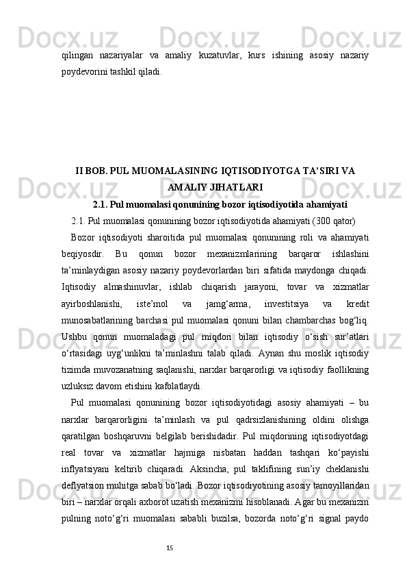 15qilingan   nazariyalar   va   amaliy   kuzatuvlar,   kurs   ishining   asosiy   nazariy
poydevorini tashkil qiladi.
II BOB. PUL MUOMALASINING IQTISODIYOTGA TA’SIRI VA
AMALIY JIHATLARI
2.1. Pul muomalasi qonunining bozor iqtisodiyotida ahamiyati
2.1. Pul muomalasi qonunining bozor iqtisodiyotida ahamiyati (300 qator)
Bozor   iqtisodiyoti   sharoitida   pul   muomalasi   qonunining   roli   va   ahamiyati
beqiyosdir.   Bu   qonun   bozor   mexanizmlarining   barqaror   ishlashini
ta’minlaydigan   asosiy   nazariy   poydevorlardan   biri   sifatida   maydonga   chiqadi.
Iqtisodiy   almashinuvlar,   ishlab   chiqarish   jarayoni,   tovar   va   xizmatlar
ayirboshlanishi,   iste’mol   va   jamg‘arma,   investitsiya   va   kredit
munosabatlarining   barchasi   pul   muomalasi   qonuni   bilan   chambarchas   bog‘liq.
Ushbu   qonun   muomaladagi   pul   miqdori   bilan   iqtisodiy   o‘sish   sur’atlari
o‘rtasidagi   uyg‘unlikni   ta’minlashni   talab   qiladi.   Aynan   shu   moslik   iqtisodiy
tizimda muvozanatning saqlanishi, narxlar barqarorligi va iqtisodiy faollikning
uzluksiz davom etishini kafolatlaydi.
Pul   muomalasi   qonunining   bozor   iqtisodiyotidagi   asosiy   ahamiyati   –   bu
narxlar   barqarorligini   ta’minlash   va   pul   qadrsizlanishining   oldini   olishga
qaratilgan   boshqaruvni   belgilab   berishidadir.   Pul   miqdorining   iqtisodiyotdagi
real   tovar   va   xizmatlar   hajmiga   nisbatan   haddan   tashqari   ko‘payishi
inflyatsiyani   keltirib   chiqaradi.   Aksincha,   pul   taklifining   sun’iy   cheklanishi
deflyatsion muhitga sabab bo‘ladi. Bozor iqtisodiyotining asosiy tamoyillaridan
biri – narxlar orqali axborot uzatish mexanizmi hisoblanadi. Agar bu mexanizm
pulning   noto‘g‘ri   muomalasi   sababli   buzilsa,   bozorda   noto‘g‘ri   signal   paydo