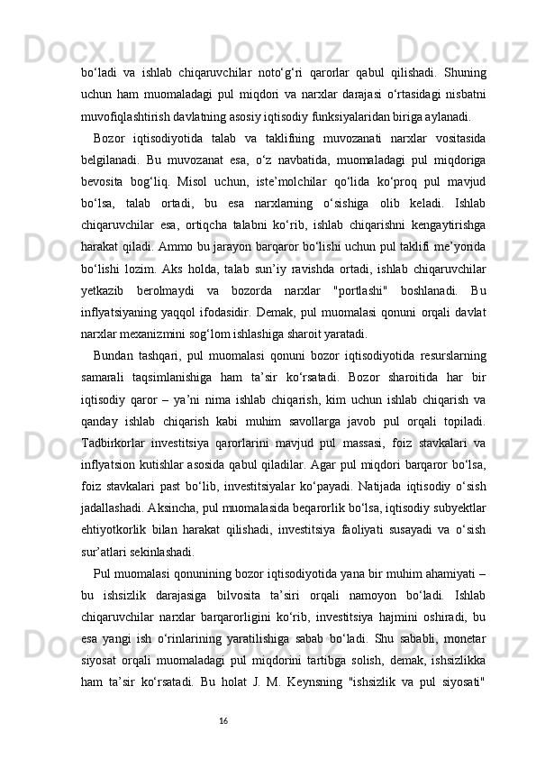 16bo‘ladi   va   ishlab   chiqaruvchilar   noto‘g‘ri   qarorlar   qabul   qilishadi.   Shuning
uchun   ham   muomaladagi   pul   miqdori   va   narxlar   darajasi   o‘rtasidagi   nisbatni
muvofiqlashtirish davlatning asosiy iqtisodiy funksiyalaridan biriga aylanadi.
Bozor   iqtisodiyotida   talab   va   taklifning   muvozanati   narxlar   vositasida
belgilanadi.   Bu   muvozanat   esa,   o‘z   navbatida,   muomaladagi   pul   miqdoriga
bevosita   bog‘liq.   Misol   uchun,   iste’molchilar   qo‘lida   ko‘proq   pul   mavjud
bo‘lsa,   talab   ortadi,   bu   esa   narxlarning   o‘sishiga   olib   keladi.   Ishlab
chiqaruvchilar   esa,   ortiqcha   talabni   ko‘rib,   ishlab   chiqarishni   kengaytirishga
harakat qiladi. Ammo bu jarayon barqaror bo‘lishi uchun pul taklifi me’yorida
bo‘lishi   lozim.   Aks   holda,   talab   sun’iy   ravishda   ortadi,   ishlab   chiqaruvchilar
yetkazib   berolmaydi   va   bozorda   narxlar   "portlashi"   boshlanadi.   Bu
inflyatsiyaning   yaqqol   ifodasidir.   Demak,   pul   muomalasi   qonuni   orqali   davlat
narxlar mexanizmini sog‘lom ishlashiga sharoit yaratadi.
Bundan   tashqari,   pul   muomalasi   qonuni   bozor   iqtisodiyotida   resurslarning
samarali   taqsimlanishiga   ham   ta’sir   ko‘rsatadi.   Bozor   sharoitida   har   bir
iqtisodiy   qaror   –   ya’ni   nima   ishlab   chiqarish,   kim   uchun   ishlab   chiqarish   va
qanday   ishlab   chiqarish   kabi   muhim   savollarga   javob   pul   orqali   topiladi.
Tadbirkorlar   investitsiya   qarorlarini   mavjud   pul   massasi,   foiz   stavkalari   va
inflyatsion kutishlar asosida qabul  qiladilar. Agar  pul  miqdori barqaror bo‘lsa,
foiz   stavkalari   past   bo‘lib,   investitsiyalar   ko‘payadi.   Natijada   iqtisodiy   o‘sish
jadallashadi. Aksincha, pul muomalasida beqarorlik bo‘lsa, iqtisodiy subyektlar
ehtiyotkorlik   bilan   harakat   qilishadi,   investitsiya   faoliyati   susayadi   va   o‘sish
sur’atlari sekinlashadi.
Pul muomalasi qonunining bozor iqtisodiyotida yana bir muhim ahamiyati –
bu   ishsizlik   darajasiga   bilvosita   ta’siri   orqali   namoyon   bo‘ladi.   Ishlab
chiqaruvchilar   narxlar   barqarorligini   ko‘rib,   investitsiya   hajmini   oshiradi,   bu
esa   yangi   ish   o‘rinlarining   yaratilishiga   sabab   bo‘ladi.   Shu   sababli,   monetar
siyosat   orqali   muomaladagi   pul   miqdorini   tartibga   solish,   demak,   ishsizlikka
ham   ta’sir   ko‘rsatadi.   Bu   holat   J.   M.   Keynsning   "ishsizlik   va   pul   siyosati"