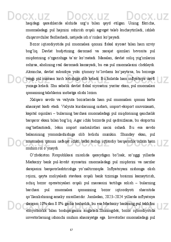 17haqidagi   qarashlarida   alohida   urg‘u   bilan   qayd   etilgan.   Uning   fikricha,
muomaladagi   pul   hajmini   oshirish   orqali   agregat   talab   kuchaytiriladi,   ishlab
chiqaruvchilar faollashadi, natijada ish o‘rinlari ko‘payadi.
Bozor   iqtisodiyotida   pul   muomalasi   qonuni   fiskal   siyosat   bilan   ham   uzviy
bog‘liq.   Davlat   budjetining   daromad   va   xarajat   qismlari   bevosita   pul
miqdorining   o‘zgarishiga   ta’sir   ko‘rsatadi.   Masalan,   davlat   soliq   yig‘imlarini
oshirsa, aholining real daromadi kamayadi, bu esa pul muomalasini cheklaydi.
Aksincha,   davlat   subsidiya   yoki   ijtimoiy   to‘lovlarni   ko‘paytirsa,   bu   bozorga
yangi pul massasi  kirib kelishiga olib keladi. Bu holatda ham inflyatsiya xavfi
yuzaga keladi. Shu sababli davlat fiskal siyosatini yuritar ekan, pul muomalasi
qonunining talablarini inobatga olishi lozim.
Xalqaro   savdo   va   valyuta   bozorlarida   ham   pul   muomalasi   qonuni   katta
ahamiyat   kasb   etadi.   Valyuta   kurslarining   nisbati,   import-eksport   muvozanati,
kapital  oqimlari  – bularning barchasi  muomaladagi  pul  miqdorining qanchalik
barqaror ekani bilan bog‘liq. Agar ichki bozorda pul qadrsizlansa, bu eksportni
rag‘batlantiradi,   lekin   import   mahsulotlari   narxi   oshadi.   Bu   esa   savdo
balansining   yomonlashishiga   olib   kelishi   mumkin.   Shunday   ekan,   pul
muomalasi   qonuni   nafaqat   ichki,   balki   tashqi   iqtisodiy   barqarorlik   uchun   ham
muhim rol o‘ynaydi.
O‘zbekiston   Respublikasi   misolida   qaraydigan   bo‘lsak,   so‘nggi   yillarda
Markaziy   bank   pul-kredit   siyosatini   muomaladagi   pul   miqdorini   va   narxlar
darajasini   barqarorlashtirishga   yo‘naltirmoqda.   Inflyatsiyani   nishonga   olish
rejimi,   qayta   moliyalash   stavkasi   orqali   bank   tizimiga   bosimni   kamaytirish,
ochiq   bozor   operatsiyalari   orqali   pul   massasini   tartibga   solish   –   bularning
barchasi   pul   muomalasi   qonunining   bozor   iqtisodiyoti   sharoitida
qo‘llanilishining amaliy misollaridir. Jumladan, 2023–2024 yillarda inflyatsiya
darajasi 10% dan 8.8% gacha tushirildi, bu esa Markaziy bankning pul taklifini
ehtiyotkorlik   bilan   boshqarganini   anglatadi.Shuningdek,   bozor   iqtisodiyotida
investorlarning   ishonchi   muhim   ahamiyatga   ega.   Investorlar   muomaladagi   pul