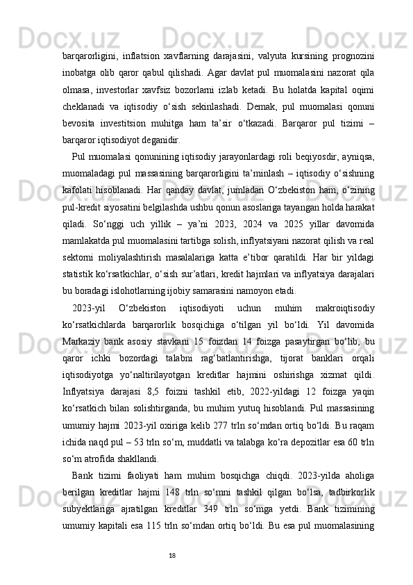 18barqarorligini,   inflatsion   xavflarning   darajasini,   valyuta   kursining   prognozini
inobatga   olib   qaror   qabul   qilishadi.   Agar   davlat   pul   muomalasini   nazorat   qila
olmasa,   investorlar   xavfsiz   bozorlarni   izlab   ketadi.   Bu   holatda   kapital   oqimi
cheklanadi   va   iqtisodiy   o‘sish   sekinlashadi.   Demak,   pul   muomalasi   qonuni
bevosita   investitsion   muhitga   ham   ta’sir   o‘tkazadi.   Barqaror   pul   tizimi   –
barqaror iqtisodiyot deganidir.
Pul muomalasi  qonunining iqtisodiy jarayonlardagi roli beqiyosdir, ayniqsa,
muomaladagi   pul   massasining   barqarorligini   ta’minlash   –   iqtisodiy   o‘sishning
kafolati   hisoblanadi.   Har   qanday   davlat,   jumladan   O‘zbekiston   ham,   o‘zining
pul-kredit siyosatini belgilashda ushbu qonun asoslariga tayangan holda harakat
qiladi.   So‘nggi   uch   yillik   –   ya’ni   2023,   2024   va   2025   yillar   davomida
mamlakatda pul muomalasini tartibga solish, inflyatsiyani nazorat qilish va real
sektorni   moliyalashtirish   masalalariga   katta   e’tibor   qaratildi.   Har   bir   yildagi
statistik ko‘rsatkichlar, o‘sish sur’atlari, kredit hajmlari va inflyatsiya darajalari
bu boradagi islohotlarning ijobiy samarasini namoyon etadi.
2023-yil   O‘zbekiston   iqtisodiyoti   uchun   muhim   makroiqtisodiy
ko‘rsatkichlarda   barqarorlik   bosqichiga   o‘tilgan   yil   bo‘ldi.   Yil   davomida
Markaziy   bank   asosiy   stavkani   15   foizdan   14   foizga   pasaytirgan   bo‘lib,   bu
qaror   ichki   bozordagi   talabni   rag‘batlantirishga,   tijorat   banklari   orqali
iqtisodiyotga   yo‘naltirilayotgan   kreditlar   hajmini   oshirishga   xizmat   qildi.
Inflyatsiya   darajasi   8,5   foizni   tashkil   etib,   2022-yildagi   12   foizga   yaqin
ko‘rsatkich   bilan   solishtirganda,   bu   muhim   yutuq   hisoblandi.   Pul   massasining
umumiy hajmi  2023-yil oxiriga kelib 277 trln so‘mdan ortiq bo‘ldi. Bu raqam
ichida naqd pul – 53 trln so‘m, muddatli va talabga ko‘ra depozitlar esa 60 trln
so‘m atrofida shakllandi.
Bank   tizimi   faoliyati   ham   muhim   bosqichga   chiqdi.   2023-yilda   aholiga
berilgan   kreditlar   hajmi   148   trln   so‘mni   tashkil   qilgan   bo‘lsa,   tadbirkorlik
subyektlariga   ajratilgan   kreditlar   349   trln   so‘mga   yetdi.   Bank   tizimining
umumiy kapitali esa 115 trln so‘mdan ortiq bo‘ldi. Bu esa  pul muomalasining 