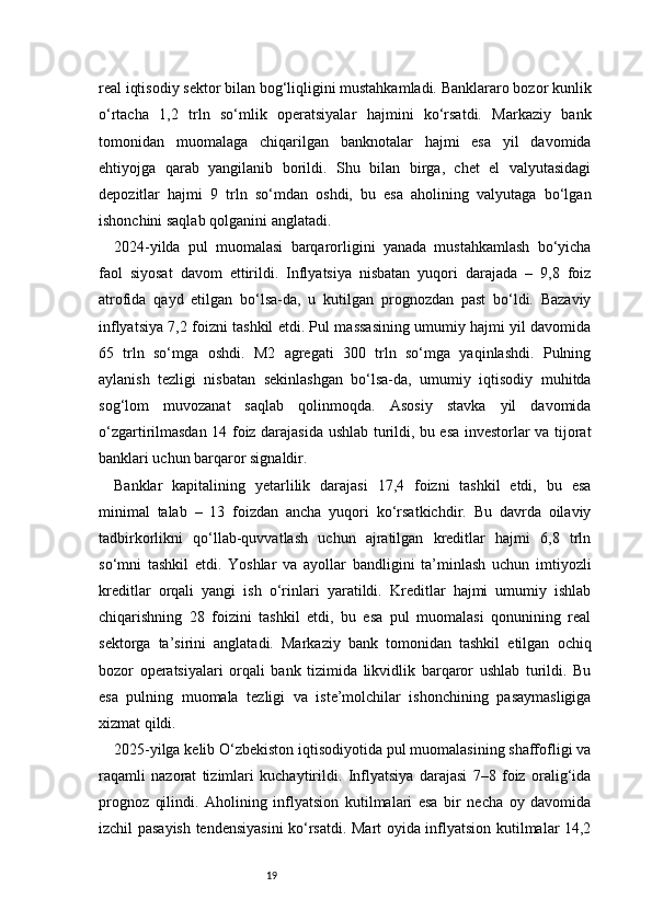 19real iqtisodiy sektor bilan bog‘liqligini mustahkamladi. Banklararo bozor kunlik
o‘rtacha   1,2   trln   so‘mlik   operatsiyalar   hajmini   ko‘rsatdi.   Markaziy   bank
tomonidan   muomalaga   chiqarilgan   banknotalar   hajmi   esa   yil   davomida
ehtiyojga   qarab   yangilanib   borildi.   Shu   bilan   birga,   chet   el   valyutasidagi
depozitlar   hajmi   9   trln   so‘mdan   oshdi,   bu   esa   aholining   valyutaga   bo‘lgan
ishonchini saqlab qolganini anglatadi.
2024-yilda   pul   muomalasi   barqarorligini   yanada   mustahkamlash   bo‘yicha
faol   siyosat   davom   ettirildi.   Inflyatsiya   nisbatan   yuqori   darajada   –   9,8   foiz
atrofida   qayd   etilgan   bo‘lsa-da,   u   kutilgan   prognozdan   past   bo‘ldi.   Bazaviy
inflyatsiya 7,2 foizni tashkil etdi. Pul massasining umumiy hajmi yil davomida
65   trln   so‘mga   oshdi.   M2   agregati   300   trln   so‘mga   yaqinlashdi.   Pulning
aylanish   tezligi   nisbatan   sekinlashgan   bo‘lsa-da,   umumiy   iqtisodiy   muhitda
sog‘lom   muvozanat   saqlab   qolinmoqda.   Asosiy   stavka   yil   davomida
o‘zgartirilmasdan 14 foiz darajasida ushlab turildi, bu esa investorlar va tijorat
banklari uchun barqaror signaldir.
Banklar   kapitalining   yetarlilik   darajasi   17,4   foizni   tashkil   etdi,   bu   esa
minimal   talab   –   13   foizdan   ancha   yuqori   ko‘rsatkichdir.   Bu   davrda   oilaviy
tadbirkorlikni   qo‘llab-quvvatlash   uchun   ajratilgan   kreditlar   hajmi   6,8   trln
so‘mni   tashkil   etdi.   Yoshlar   va   ayollar   bandligini   ta’minlash   uchun   imtiyozli
kreditlar   orqali   yangi   ish   o‘rinlari   yaratildi.   Kreditlar   hajmi   umumiy   ishlab
chiqarishning   28   foizini   tashkil   etdi,   bu   esa   pul   muomalasi   qonunining   real
sektorga   ta’sirini   anglatadi.   Markaziy   bank   tomonidan   tashkil   etilgan   ochiq
bozor   operatsiyalari   orqali   bank   tizimida   likvidlik   barqaror   ushlab   turildi.   Bu
esa   pulning   muomala   tezligi   va   iste’molchilar   ishonchining   pasaymasligiga
xizmat qildi.
2025-yilga kelib O‘zbekiston iqtisodiyotida pul muomalasining shaffofligi va
raqamli   nazorat   tizimlari   kuchaytirildi.   Inflyatsiya   darajasi   7–8   foiz   oralig‘ida
prognoz   qilindi.   Aholining   inflyatsion   kutilmalari   esa   bir   necha   oy   davomida
izchil pasayish tendensiyasini  ko‘rsatdi. Mart oyida inflyatsion kutilmalar 14,2