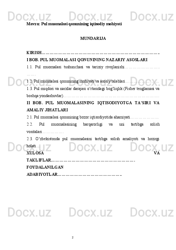 2Mavzu:  Pul muomalasi qonunining iqtisodiy mohiyati
MUNDARIJA
KIRISH …………………………………………………………………………..
I BOB. PUL MUOMALASI QONUNINING NAZARIY ASOSLARI
1.1.   Pul   muomalasi   tushunchasi   va   tarixiy   rivojlanishi ……………………..
…….
1.2. Pul muomalasi qonunining mohiyati va asosiy talablari ……………….……
1.3. Pul miqdori va narxlar darajasi o‘rtasidagi bog‘liqlik (Fisher tenglamasi va
boshqa yondashuvlar) …………………………………………………………….
II   BOB.   PUL   MUOMALASINING   IQTISODIYOTGA   TA’SIRI   VA
AMALIY JIHATLARI
2.1. Pul muomalasi qonunining bozor iqtisodiyotida ahamiyati …………………
2.2.   Pul   muomalasining   barqarorligi   va   uni   tartibga   solish
vositalari …………….
2.3.   O‘zbekistonda   pul   muomalasini   tartibga   solish   amaliyoti   va   hozirgi
holati ....
XULOSA   VA
TAKLIFLAR …………………………………………………….
FOYDALANILGAN
ADABIYOTLAR………………………………………..