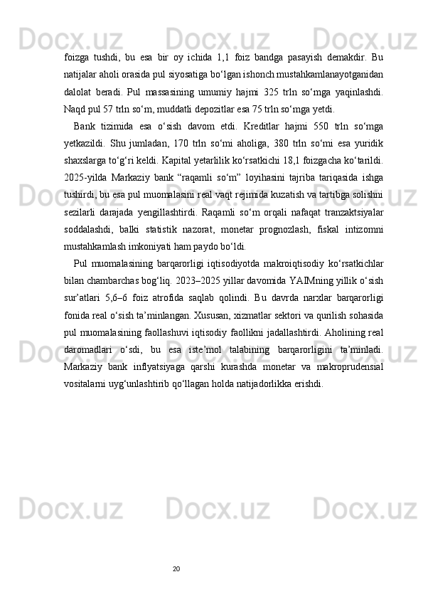 20foizga   tushdi,   bu   esa   bir   oy   ichida   1,1   foiz   bandga   pasayish   demakdir.   Bu
natijalar aholi orasida pul siyosatiga bo‘lgan ishonch mustahkamlanayotganidan
dalolat   beradi.   Pul   massasining   umumiy   hajmi   325   trln   so‘mga   yaqinlashdi.
Naqd pul 57 trln so‘m, muddatli depozitlar esa 75 trln so‘mga yetdi.
Bank   tizimida   esa   o‘sish   davom   etdi.   Kreditlar   hajmi   550   trln   so‘mga
yetkazildi.   Shu   jumladan,   170   trln   so‘mi   aholiga,   380   trln   so‘mi   esa   yuridik
shaxslarga to‘g‘ri keldi. Kapital yetarlilik ko‘rsatkichi 18,1 foizgacha ko‘tarildi.
2025-yilda   Markaziy   bank   “raqamli   so‘m”   loyihasini   tajriba   tariqasida   ishga
tushirdi, bu esa pul muomalasini real vaqt rejimida kuzatish va tartibga solishni
sezilarli   darajada   yengillashtirdi.   Raqamli   so‘m   orqali   nafaqat   tranzaktsiyalar
soddalashdi,   balki   statistik   nazorat,   monetar   prognozlash,   fiskal   intizomni
mustahkamlash imkoniyati ham paydo bo‘ldi.
Pul   muomalasining   barqarorligi   iqtisodiyotda   makroiqtisodiy   ko‘rsatkichlar
bilan chambarchas bog‘liq. 2023–2025 yillar davomida YAIMning yillik o‘sish
sur’atlari   5,6–6   foiz   atrofida   saqlab   qolindi.   Bu   davrda   narxlar   barqarorligi
fonida real o‘sish ta’minlangan. Xususan, xizmatlar sektori va qurilish sohasida
pul muomalasining faollashuvi iqtisodiy faollikni jadallashtirdi. Aholining real
daromadlari   o‘sdi,   bu   esa   iste’mol   talabining   barqarorligini   ta’minladi.
Markaziy   bank   inflyatsiyaga   qarshi   kurashda   monetar   va   makroprudensial
vositalarni uyg‘unlashtirib qo‘llagan holda natijadorlikka erishdi.