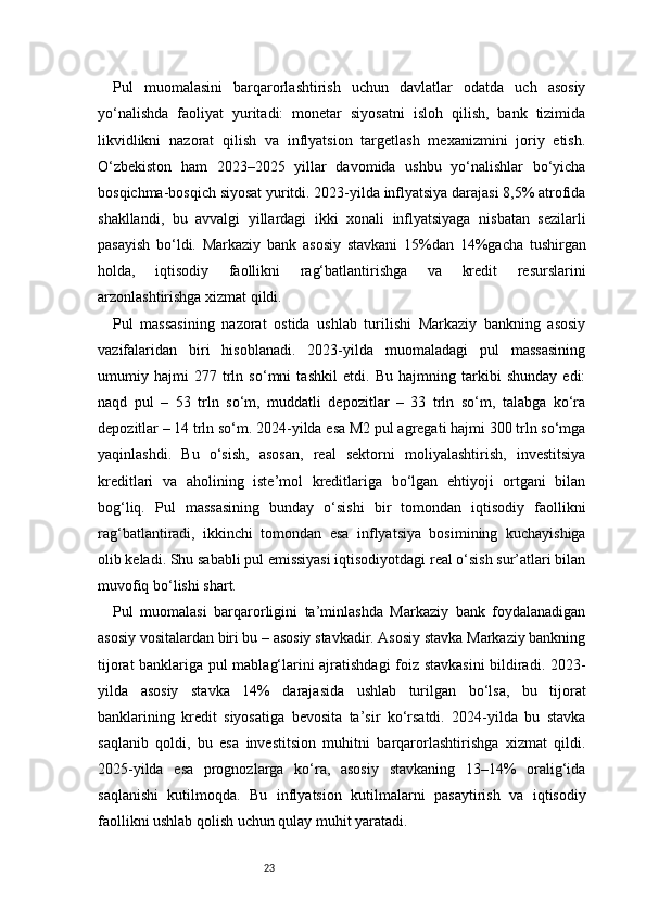 23Pul   muomalasini   barqarorlashtirish   uchun   davlatlar   odatda   uch   asosiy
yo‘nalishda   faoliyat   yuritadi:   monetar   siyosatni   isloh   qilish,   bank   tizimida
likvidlikni   nazorat   qilish   va   inflyatsion   targetlash   mexanizmini   joriy   etish.
O‘zbekiston   ham   2023–2025   yillar   davomida   ushbu   yo‘nalishlar   bo‘yicha
bosqichma-bosqich siyosat yuritdi. 2023-yilda inflyatsiya darajasi 8,5% atrofida
shakllandi,   bu   avvalgi   yillardagi   ikki   xonali   inflyatsiyaga   nisbatan   sezilarli
pasayish   bo‘ldi.   Markaziy   bank   asosiy   stavkani   15%dan   14%gacha   tushirgan
holda,   iqtisodiy   faollikni   rag‘batlantirishga   va   kredit   resurslarini
arzonlashtirishga xizmat qildi.
Pul   massasining   nazorat   ostida   ushlab   turilishi   Markaziy   bankning   asosiy
vazifalaridan   biri   hisoblanadi.   2023-yilda   muomaladagi   pul   massasining
umumiy   hajmi   277   trln   so‘mni   tashkil   etdi.   Bu   hajmning   tarkibi   shunday   edi:
naqd   pul   –   53   trln   so‘m,   muddatli   depozitlar   –   33   trln   so‘m,   talabga   ko‘ra
depozitlar – 14 trln so‘m. 2024-yilda esa M2 pul agregati hajmi 300 trln so‘mga
yaqinlashdi.   Bu   o‘sish,   asosan,   real   sektorni   moliyalashtirish,   investitsiya
kreditlari   va   aholining   iste’mol   kreditlariga   bo‘lgan   ehtiyoji   ortgani   bilan
bog‘liq.   Pul   massasining   bunday   o‘sishi   bir   tomondan   iqtisodiy   faollikni
rag‘batlantiradi,   ikkinchi   tomondan   esa   inflyatsiya   bosimining   kuchayishiga
olib keladi. Shu sababli pul emissiyasi iqtisodiyotdagi real o‘sish sur’atlari bilan
muvofiq bo‘lishi shart.
Pul   muomalasi   barqarorligini   ta’minlashda   Markaziy   bank   foydalanadigan
asosiy vositalardan biri bu – asosiy stavkadir. Asosiy stavka Markaziy bankning
tijorat banklariga pul mablag‘larini ajratishdagi foiz stavkasini  bildiradi. 2023-
yilda   asosiy   stavka   14%   darajasida   ushlab   turilgan   bo‘lsa,   bu   tijorat
banklarining   kredit   siyosatiga   bevosita   ta’sir   ko‘rsatdi.   2024-yilda   bu   stavka
saqlanib   qoldi,   bu   esa   investitsion   muhitni   barqarorlashtirishga   xizmat   qildi.
2025-yilda   esa   prognozlarga   ko‘ra,   asosiy   stavkaning   13–14%   oralig‘ida
saqlanishi   kutilmoqda.   Bu   inflyatsion   kutilmalarni   pasaytirish   va   iqtisodiy
faollikni ushlab qolish uchun qulay muhit yaratadi.