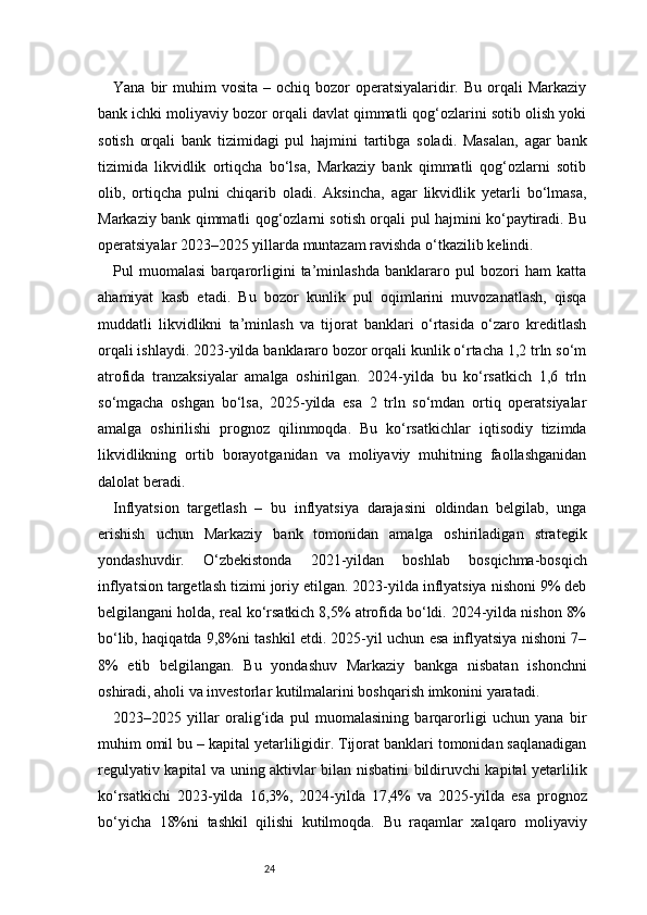 24Yana  bir   muhim   vosita  – ochiq  bozor  operatsiyalaridir. Bu  orqali  Markaziy
bank ichki moliyaviy bozor orqali davlat qimmatli qog‘ozlarini sotib olish yoki
sotish   orqali   bank   tizimidagi   pul   hajmini   tartibga   soladi.   Masalan,   agar   bank
tizimida   likvidlik   ortiqcha   bo‘lsa,   Markaziy   bank   qimmatli   qog‘ozlarni   sotib
olib,   ortiqcha   pulni   chiqarib   oladi.   Aksincha,   agar   likvidlik   yetarli   bo‘lmasa,
Markaziy bank qimmatli qog‘ozlarni sotish orqali pul hajmini ko‘paytiradi. Bu
operatsiyalar 2023–2025 yillarda muntazam ravishda o‘tkazilib kelindi.
Pul   muomalasi   barqarorligini   ta’minlashda   banklararo   pul   bozori   ham   katta
ahamiyat   kasb   etadi.   Bu   bozor   kunlik   pul   oqimlarini   muvozanatlash,   qisqa
muddatli   likvidlikni   ta’minlash   va   tijorat   banklari   o‘rtasida   o‘zaro   kreditlash
orqali ishlaydi. 2023-yilda banklararo bozor orqali kunlik o‘rtacha 1,2 trln so‘m
atrofida   tranzaksiyalar   amalga   oshirilgan.   2024-yilda   bu   ko‘rsatkich   1,6   trln
so‘mgacha   oshgan   bo‘lsa,   2025-yilda   esa   2   trln   so‘mdan   ortiq   operatsiyalar
amalga   oshirilishi   prognoz   qilinmoqda.   Bu   ko‘rsatkichlar   iqtisodiy   tizimda
likvidlikning   ortib   borayotganidan   va   moliyaviy   muhitning   faollashganidan
dalolat beradi.
Inflyatsion   targetlash   –   bu   inflyatsiya   darajasini   oldindan   belgilab,   unga
erishish   uchun   Markaziy   bank   tomonidan   amalga   oshiriladigan   strategik
yondashuvdir.   O‘zbekistonda   2021-yildan   boshlab   bosqichma-bosqich
inflyatsion targetlash tizimi joriy etilgan. 2023-yilda inflyatsiya nishoni 9% deb
belgilangani holda, real ko‘rsatkich 8,5% atrofida bo‘ldi. 2024-yilda nishon 8%
bo‘lib, haqiqatda 9,8%ni tashkil etdi. 2025-yil uchun esa inflyatsiya nishoni 7–
8%   etib   belgilangan.   Bu   yondashuv   Markaziy   bankga   nisbatan   ishonchni
oshiradi, aholi va investorlar kutilmalarini boshqarish imkonini yaratadi.
2023–2025   yillar   oralig‘ida   pul   muomalasining   barqarorligi   uchun   yana   bir
muhim omil bu – kapital yetarliligidir. Tijorat banklari tomonidan saqlanadigan
regulyativ kapital va uning aktivlar bilan nisbatini bildiruvchi kapital yetarlilik
ko‘rsatkichi   2023-yilda   16,3%,   2024-yilda   17,4%   va   2025-yilda   esa   prognoz
bo‘yicha   18%ni   tashkil   qilishi   kutilmoqda.   Bu   raqamlar   xalqaro   moliyaviy 