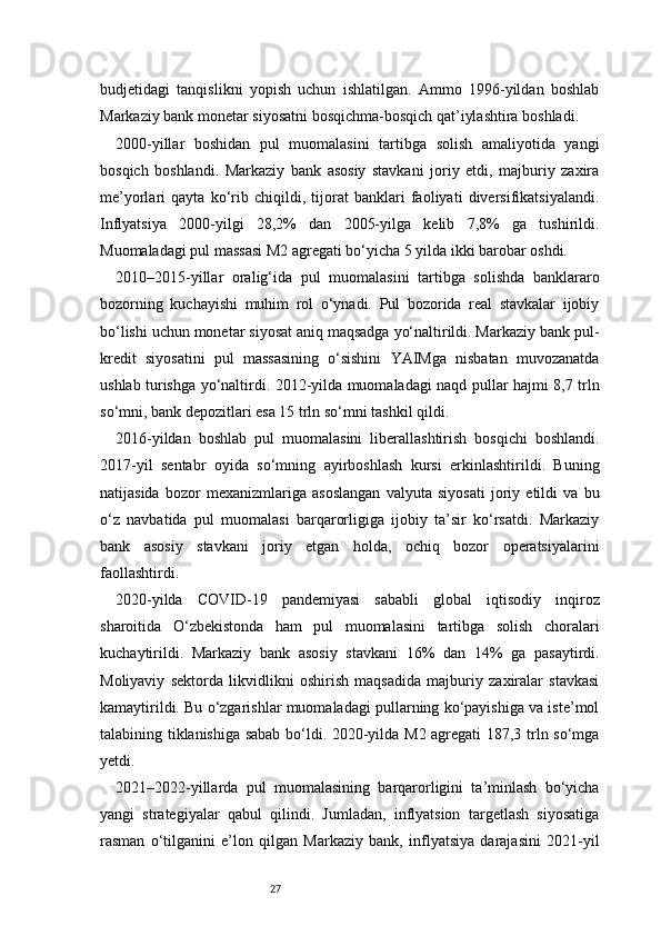 27budjetidagi   tanqislikni   yopish   uchun   ishlatilgan.   Ammo   1996-yildan   boshlab
Markaziy bank monetar siyosatni bosqichma-bosqich qat’iylashtira boshladi.
2000-yillar   boshidan   pul   muomalasini   tartibga   solish   amaliyotida   yangi
bosqich   boshlandi.   Markaziy   bank   asosiy   stavkani   joriy   etdi,   majburiy   zaxira
me’yorlari   qayta   ko‘rib   chiqildi,   tijorat   banklari   faoliyati   diversifikatsiyalandi.
Inflyatsiya   2000-yilgi   28,2%   dan   2005-yilga   kelib   7,8%   ga   tushirildi.
Muomaladagi pul massasi M2 agregati bo‘yicha 5 yilda ikki barobar oshdi.
2010–2015-yillar   oralig‘ida   pul   muomalasini   tartibga   solishda   banklararo
bozorning   kuchayishi   muhim   rol   o‘ynadi.   Pul   bozorida   real   stavkalar   ijobiy
bo‘lishi uchun monetar siyosat aniq maqsadga yo‘naltirildi. Markaziy bank pul-
kredit   siyosatini   pul   massasining   o‘sishini   YAIMga   nisbatan   muvozanatda
ushlab turishga yo‘naltirdi. 2012-yilda muomaladagi naqd pullar hajmi 8,7 trln
so‘mni, bank depozitlari esa 15 trln so‘mni tashkil qildi.
2016-yildan   boshlab   pul   muomalasini   liberallashtirish   bosqichi   boshlandi.
2017-yil   sentabr   oyida   so‘mning   ayirboshlash   kursi   erkinlashtirildi.   Buning
natijasida   bozor   mexanizmlariga   asoslangan   valyuta   siyosati   joriy   etildi   va   bu
o‘z   navbatida   pul   muomalasi   barqarorligiga   ijobiy   ta’sir   ko‘rsatdi.   Markaziy
bank   asosiy   stavkani   joriy   etgan   holda,   ochiq   bozor   operatsiyalarini
faollashtirdi.
2020-yilda   COVID-19   pandemiyasi   sababli   global   iqtisodiy   inqiroz
sharoitida   O‘zbekistonda   ham   pul   muomalasini   tartibga   solish   choralari
kuchaytirildi.   Markaziy   bank   asosiy   stavkani   16%   dan   14%   ga   pasaytirdi.
Moliyaviy   sektorda   likvidlikni   oshirish   maqsadida   majburiy   zaxiralar   stavkasi
kamaytirildi. Bu o‘zgarishlar muomaladagi pullarning ko‘payishiga va iste’mol
talabining tiklanishiga sabab bo‘ldi. 2020-yilda M2 agregati 187,3 trln so‘mga
yetdi.
2021–2022-yillarda   pul   muomalasining   barqarorligini   ta’minlash   bo‘yicha
yangi   strategiyalar   qabul   qilindi.   Jumladan,   inflyatsion   targetlash   siyosatiga
rasman   o‘tilganini   e’lon   qilgan   Markaziy   bank,   inflyatsiya   darajasini   2021-yil