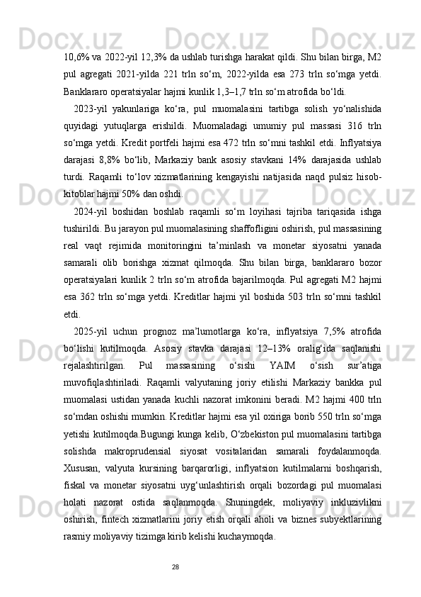 2810,6% va 2022-yil 12,3% da ushlab turishga harakat qildi. Shu bilan birga, M2
pul   agregati   2021-yilda   221   trln   so‘m,   2022-yilda   esa   273   trln   so‘mga   yetdi.
Banklararo operatsiyalar hajmi kunlik 1,3–1,7 trln so‘m atrofida bo‘ldi.
2023-yil   yakunlariga   ko‘ra,   pul   muomalasini   tartibga   solish   yo‘nalishida
quyidagi   yutuqlarga   erishildi.   Muomaladagi   umumiy   pul   massasi   316   trln
so‘mga yetdi. Kredit portfeli hajmi esa 472 trln so‘mni tashkil etdi. Inflyatsiya
darajasi   8,8%   bo‘lib,   Markaziy   bank   asosiy   stavkani   14%   darajasida   ushlab
turdi.   Raqamli   to‘lov   xizmatlarining   kengayishi   natijasida   naqd   pulsiz   hisob-
kitoblar hajmi 50% dan oshdi.
2024-yil   boshidan   boshlab   raqamli   so‘m   loyihasi   tajriba   tariqasida   ishga
tushirildi. Bu jarayon pul muomalasining shaffofligini oshirish, pul massasining
real   vaqt   rejimida   monitoringini   ta’minlash   va   monetar   siyosatni   yanada
samarali   olib   borishga   xizmat   qilmoqda.   Shu   bilan   birga,   banklararo   bozor
operatsiyalari kunlik 2 trln so‘m atrofida bajarilmoqda. Pul agregati M2 hajmi
esa   362   trln   so‘mga   yetdi.   Kreditlar   hajmi   yil   boshida   503   trln   so‘mni   tashkil
etdi.
2025-yil   uchun   prognoz   ma’lumotlarga   ko‘ra,   inflyatsiya   7,5%   atrofida
bo‘lishi   kutilmoqda.   Asosiy   stavka   darajasi   12–13%   oralig‘ida   saqlanishi
rejalashtirilgan.   Pul   massasining   o‘sishi   YAIM   o‘sish   sur’atiga
muvofiqlashtiriladi.   Raqamli   valyutaning   joriy   etilishi   Markaziy   bankka   pul
muomalasi   ustidan   yanada   kuchli   nazorat   imkonini   beradi.   M2   hajmi   400   trln
so‘mdan oshishi mumkin. Kreditlar hajmi esa yil oxiriga borib 550 trln so‘mga
yetishi kutilmoqda.Bugungi kunga kelib, O‘zbekiston pul muomalasini tartibga
solishda   makroprudensial   siyosat   vositalaridan   samarali   foydalanmoqda.
Xususan,   valyuta   kursining   barqarorligi,   inflyatsion   kutilmalarni   boshqarish,
fiskal   va   monetar   siyosatni   uyg‘unlashtirish   orqali   bozordagi   pul   muomalasi
holati   nazorat   ostida   saqlanmoqda.   Shuningdek,   moliyaviy   inkluzivlikni
oshirish,   fintech   xizmatlarini   joriy   etish   orqali   aholi   va   biznes   subyektlarining
rasmiy moliyaviy tizimga kirib kelishi kuchaymoqda.