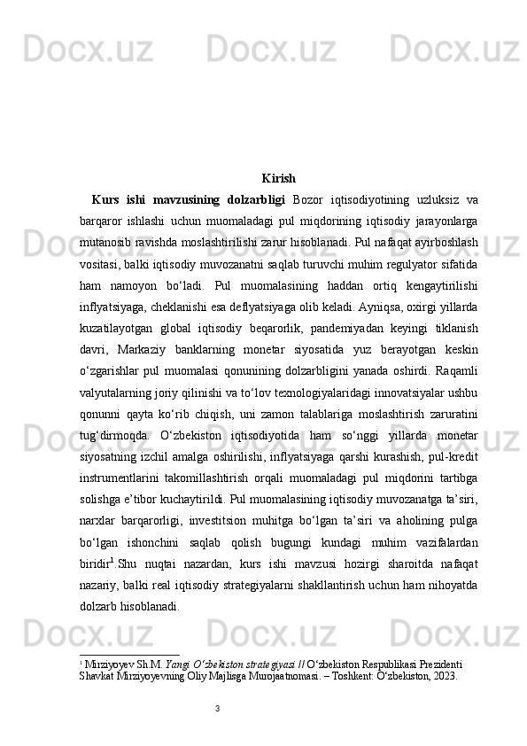 3 Kirish
Kurs   ishi   mavzusining   dolzarbligi   Bozor   iqtisodiyotining   uzluksiz   va
barqaror   ishlashi   uchun   muomaladagi   pul   miqdorining   iqtisodiy   jarayonlarga
mutanosib ravishda moslashtirilishi zarur hisoblanadi. Pul nafaqat ayirboshlash
vositasi, balki iqtisodiy muvozanatni saqlab turuvchi muhim regulyator sifatida
ham   namoyon   bo‘ladi.   Pul   muomalasining   haddan   ortiq   kengaytirilishi
inflyatsiyaga, cheklanishi esa deflyatsiyaga olib keladi. Ayniqsa, oxirgi yillarda
kuzatilayotgan   global   iqtisodiy   beqarorlik,   pandemiyadan   keyingi   tiklanish
davri,   Markaziy   banklarning   monetar   siyosatida   yuz   berayotgan   keskin
o‘zgarishlar   pul   muomalasi   qonunining   dolzarbligini   yanada   oshirdi.   Raqamli
valyutalarning joriy qilinishi va to‘lov texnologiyalaridagi innovatsiyalar ushbu
qonunni   qayta   ko‘rib   chiqish,   uni   zamon   talablariga   moslashtirish   zaruratini
tug‘dirmoqda.   O‘zbekiston   iqtisodiyotida   ham   so‘nggi   yillarda   monetar
siyosatning   izchil   amalga   oshirilishi,   inflyatsiyaga   qarshi   kurashish,   pul-kredit
instrumentlarini   takomillashtirish   orqali   muomaladagi   pul   miqdorini   tartibga
solishga e’tibor kuchaytirildi. Pul muomalasining iqtisodiy muvozanatga ta’siri,
narxlar   barqarorligi,   investitsion   muhitga   bo‘lgan   ta’siri   va   aholining   pulga
bo‘lgan   ishonchini   saqlab   qolish   bugungi   kundagi   muhim   vazifalardan
biridir 1
.Shu   nuqtai   nazardan,   kurs   ishi   mavzusi   hozirgi   sharoitda   nafaqat
nazariy, balki real iqtisodiy strategiyalarni shakllantirish uchun ham nihoyatda
dolzarb hisoblanadi.
1
  Mirziyoyev Sh.M.  Yangi O‘zbekiston strategiyasi  // O‘zbekiston Respublikasi Prezidenti 
Shavkat Mirziyoyevning Oliy Majlisga Murojaatnomasi. – Toshkent: O‘zbekiston, 2023.