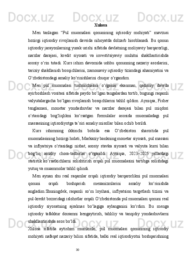 30 Xulosa
Men   tanlagan   “Pul   muomalasi   qonunining   iqtisodiy   mohiyati”   mavzusi
hozirgi   iqtisodiy   rivojlanish   davrida   nihoyatda   dolzarb   hisoblanadi.   Bu   qonun
iqtisodiy jarayonlarning yurak urishi sifatida davlatning moliyaviy barqarorligi,
narxlar   darajasi,   kredit   siyosati   va   investitsiyaviy   muhitni   shakllantirishda
asosiy   o‘rin   tutadi.   Kurs   ishim   davomida   ushbu   qonunning   nazariy   asoslarini,
tarixiy shakllanish bosqichlarini, zamonaviy iqtisodiy tizimdagi ahamiyatini va
O‘zbekistondagi amaliy ko‘rinishlarini chuqur o‘rgandim.
Men   pul   muomalasi   tushunchasini   o‘rganar   ekanman,   qadimiy   davrda
ayirboshlash vositasi sifatida paydo bo‘lgan tangalardan tortib, bugungi raqamli
valyutalargacha bo‘lgan rivojlanish bosqichlarini tahlil qildim. Ayniqsa, Fisher
tenglamasi,   monetar   yondashuvlar   va   narxlar   darajasi   bilan   pul   miqdori
o‘rtasidagi   bog‘liqlikni   ko‘rsatgan   formulalar   asosida   muomaladagi   pul
massasining iqtisodiyotga ta’siri amaliy misollar bilan ochib berildi.
Kurs   ishimning   ikkinchi   bobida   esa   O‘zbekiston   sharoitida   pul
muomalasining hozirgi holati, Markaziy bankning monetar siyosati, pul massasi
va   inflyatsiya   o‘rtasidagi   nisbat,   asosiy   stavka   siyosati   va   valyuta   kursi   bilan
bog‘liq   amaliy   chora-tadbirlar   o‘rganildi.   Ayniqsa,   2023–2025   yillardagi
statistik ko‘rsatkichlarni solishtirish orqali  pul  muomalasini  tartibga solishdagi
yutuq va muammolar tahlil qilindi. 
Men   aynan   shu   real   raqamlar   orqali   iqtisodiy   barqarorlikni   pul   muomalasi
qonuni   orqali   boshqarish   mexanizmlarini   amaliy   ko‘rinishda
angladim.Shuningdek,   raqamli   so‘m   loyihasi,   inflyatsion   targetlash   tizimi   va
pul-kredit bozoridagi islohotlar orqali O‘zbekistonda pul muomalasi qonuni real
iqtisodiy   siyosatning   ajralmas   bo‘lagiga   aylanganini   ko‘rdim.   Bu   menga
iqtisodiy   tafakkur   doiramni   kengaytirish,   tahliliy   va   tanqidiy   yondashuvlarni
shakllantirishda asos bo‘ldi.
Xulosa   sifatida   aytishim   mumkinki,   pul   muomalasi   qonunining   iqtisodiy
mohiyati nafaqat nazariy bilim sifatida, balki real iqtisodiyotni boshqarishning