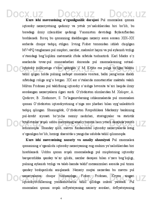 4Kurs   ishi   mavzusining   o‘rganilganlik   darajasi   Pul   muomalasi   qonuni
iqtisodiy   nazariyotning   qadimiy   va   yetuk   yo‘nalishlaridan   biri   bo‘lib,   bu
boradagi   ilmiy   izlanishlar   qadimgi   Yunoniston   davridagi   faylasuflardan
boshlanadi.   Biroq   bu   qonunning   shakllangan   nazariy   asosi   asosan   XIX–XX
asrlarda   chuqur   tadqiq   etilgan.   Irving   Fisher   tomonidan   ishlab   chiqilgan
MV=PQ tenglamasi pul miqdori, narxlar, mahsulot hajmi va pul aylanish tezligi
o‘rtasidagi   bog‘liqlikni   matematik   ifoda   sifatida   tushuntirdi.   Karl   Marks   o‘z
asarlarida   tovar-pul   munosabatlari   doirasida   pul   muomalasining   sotsial-
iqtisodiy   mohiyatiga   e’tibor   qaratgan.   J.   M.   Keyns   esa   pulga   bo‘lgan   talabni
tahlil   qilgan   holda   pulning   nafaqat   muomala   vositasi,   balki   jamg‘arma   shakli
sifatidagi   roliga   urg‘u   bergan.   XX   asr   o‘rtalarida   monetaristlar   maktabi   vakili
Milton   Fridman   pul   taklifining   iqtisodiy   o‘sishga   bevosita   ta’siri   haqida   ilmiy
asoslangan   nazariyalarni   ilgari   surdi.   O‘zbekiston   olimlaridan   M.   Xoliqov,   A.
Qodirov,   B.   Xoshimov,   S.   To‘laganovlarning   ishlanmalarida   pul   muomalasi
qonuni   O‘zbekiston   iqtisodiyotining   o‘ziga   xos   jihatlari   bilan   uyg‘unlashtirib
tadqiq   qilingan.   Shuningdek,   O‘zbekiston   Respublikasi   Markaziy   bankining
pul-kredit   siyosati   bo‘yicha   rasmiy   nashrlari,   strategiyalar   va   statistik
byulletenlar orqali ushbu mavzuning amaliy tomoni ham yetarli darajada yoritib
kelinmoqda.   Shunday   qilib,   mavzu   fundamental   iqtisodiy   nazariyalarda   keng
o‘rganilgan bo‘lib, hozirgi sharoitda u yangicha uslubda tahlil qilinmoqda.
Kurs   ishi   mavzusining   nazariy   va   amaliy   ahamiyati   Pul   muomalasi
qonunining o‘rganilishi iqtisodiy nazariyaning eng muhim yo‘nalishlaridan biri
hisoblanadi.   Ushbu   qonun   orqali   muomaladagi   pul   miqdorining   iqtisodiy
barqarorlikka   qanday   ta’sir   qilishi,   narxlar   darajasi   bilan   o‘zaro   bog‘liqligi,
pulning aylanish  tezligi   va talab-hamda  taklif   mexanizmlari  asosida  pul  tizimi
qanday   boshqarilishi   aniqlanadi.   Nazariy   nuqtai   nazardan   bu   mavzu   pul
nazariyalarini   chuqur   tushunishga,   Fisher,   Fridman,   Keyns   singari
iqtisodiyotchilarning   yondashuvlarini   tahlil   qilishga   imkon   yaratadi.   Pul
muomalasi   qonuni   orqali   inflyatsiyaning   nazariy   asoslari,   deflyatsiyaning