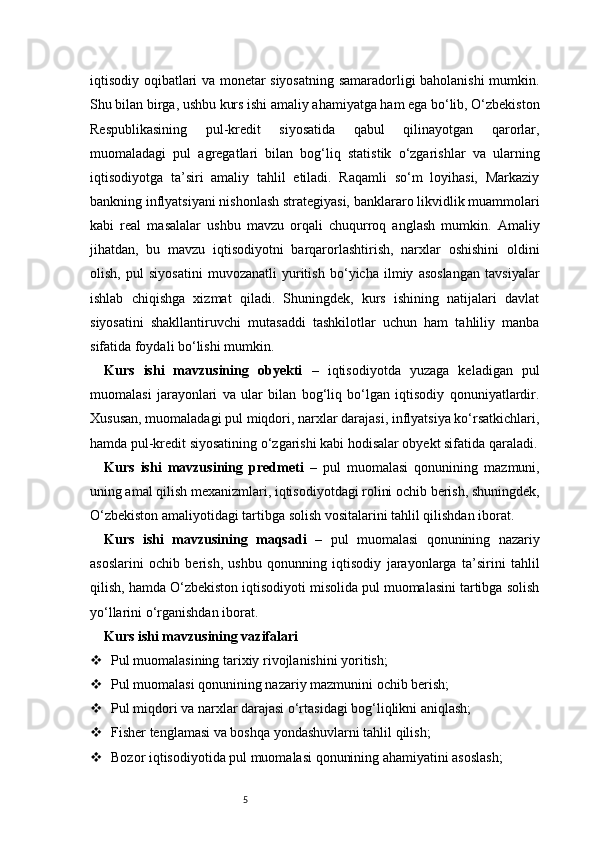 5iqtisodiy oqibatlari va monetar siyosatning samaradorligi baholanishi mumkin.
Shu bilan birga, ushbu kurs ishi amaliy ahamiyatga ham ega bo‘lib, O‘zbekiston
Respublikasining   pul-kredit   siyosatida   qabul   qilinayotgan   qarorlar,
muomaladagi   pul   agregatlari   bilan   bog‘liq   statistik   o‘zgarishlar   va   ularning
iqtisodiyotga   ta’siri   amaliy   tahlil   etiladi.   Raqamli   so‘m   loyihasi,   Markaziy
bankning inflyatsiyani nishonlash strategiyasi, banklararo likvidlik muammolari
kabi   real   masalalar   ushbu   mavzu   orqali   chuqurroq   anglash   mumkin.   Amaliy
jihatdan,   bu   mavzu   iqtisodiyotni   barqarorlashtirish,   narxlar   oshishini   oldini
olish,   pul   siyosatini   muvozanatli   yuritish   bo‘yicha   ilmiy   asoslangan   tavsiyalar
ishlab   chiqishga   xizmat   qiladi.   Shuningdek,   kurs   ishining   natijalari   davlat
siyosatini   shakllantiruvchi   mutasaddi   tashkilotlar   uchun   ham   tahliliy   manba
sifatida foydali bo‘lishi mumkin.
Kurs   ishi   mavzusining   obyekti   –   iqtisodiyotda   yuzaga   keladigan   pul
muomalasi   jarayonlari   va   ular   bilan   bog‘liq   bo‘lgan   iqtisodiy   qonuniyatlardir.
Xususan, muomaladagi pul miqdori, narxlar darajasi, inflyatsiya ko‘rsatkichlari,
hamda pul-kredit siyosatining o‘zgarishi kabi hodisalar obyekt sifatida qaraladi.
Kurs   ishi   mavzusining   predmeti   –   pul   muomalasi   qonunining   mazmuni,
uning amal qilish mexanizmlari, iqtisodiyotdagi rolini ochib berish, shuningdek,
O‘zbekiston amaliyotidagi tartibga solish vositalarini tahlil qilishdan iborat.
Kurs   ishi   mavzusining   maqsadi   –   pul   muomalasi   qonunining   nazariy
asoslarini   ochib   berish,   ushbu   qonunning   iqtisodiy   jarayonlarga   ta’sirini   tahlil
qilish, hamda O‘zbekiston iqtisodiyoti misolida pul muomalasini tartibga solish
yo‘llarini o‘rganishdan iborat.
Kurs ishi mavzusining vazifalari
 Pul muomalasining tarixiy rivojlanishini yoritish;
 Pul muomalasi qonunining nazariy mazmunini ochib berish;
 Pul miqdori va narxlar darajasi o‘rtasidagi bog‘liqlikni aniqlash;
 Fisher tenglamasi va boshqa yondashuvlarni tahlil qilish;
 Bozor iqtisodiyotida pul muomalasi qonunining ahamiyatini asoslash;