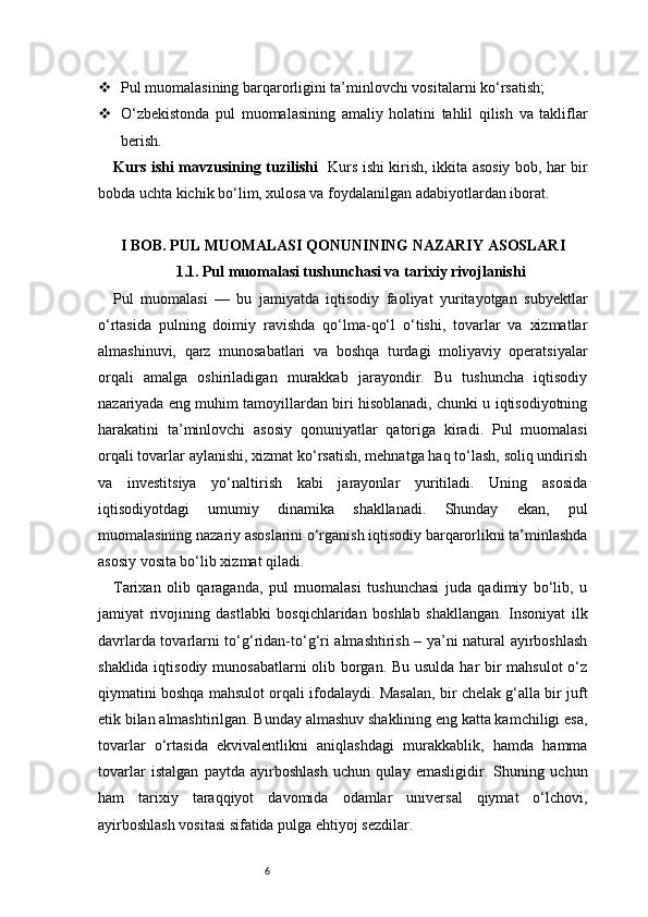 6 Pul muomalasining barqarorligini ta’minlovchi vositalarni ko‘rsatish;
 O‘zbekistonda   pul   muomalasining   amaliy   holatini   tahlil   qilish   va   takliflar
berish.
Kurs ishi mavzusining tuzilishi    Kurs ishi kirish, ikkita asosiy bob, har bir
bobda uchta kichik bo‘lim, xulosa va foydalanilgan adabiyotlardan iborat.
I BOB. PUL MUOMALASI QONUNINING NAZARIY ASOSLARI
1.1. Pul muomalasi tushunchasi va tarixiy rivojlanishi
Pul   muomalasi   —   bu   jamiyatda   iqtisodiy   faoliyat   yuritayotgan   subyektlar
o‘rtasida   pulning   doimiy   ravishda   qo‘lma-qo‘l   o‘tishi,   tovarlar   va   xizmatlar
almashinuvi,   qarz   munosabatlari   va   boshqa   turdagi   moliyaviy   operatsiyalar
orqali   amalga   oshiriladigan   murakkab   jarayondir.   Bu   tushuncha   iqtisodiy
nazariyada eng muhim tamoyillardan biri hisoblanadi, chunki u iqtisodiyotning
harakatini   ta’minlovchi   asosiy   qonuniyatlar   qatoriga   kiradi.   Pul   muomalasi
orqali tovarlar aylanishi, xizmat ko‘rsatish, mehnatga haq to‘lash, soliq undirish
va   investitsiya   yo‘naltirish   kabi   jarayonlar   yuritiladi.   Uning   asosida
iqtisodiyotdagi   umumiy   dinamika   shakllanadi.   Shunday   ekan,   pul
muomalasining nazariy asoslarini o‘rganish iqtisodiy barqarorlikni ta’minlashda
asosiy vosita bo‘lib xizmat qiladi.
Tarixan   olib   qaraganda,   pul   muomalasi   tushunchasi   juda   qadimiy   bo‘lib,   u
jamiyat   rivojining   dastlabki   bosqichlaridan   boshlab   shakllangan.   Insoniyat   ilk
davrlarda tovarlarni to‘g‘ridan-to‘g‘ri almashtirish – ya’ni natural ayirboshlash
shaklida iqtisodiy munosabatlarni olib borgan. Bu usulda har  bir mahsulot  o‘z
qiymatini boshqa mahsulot orqali ifodalaydi. Masalan, bir chelak g‘alla bir juft
etik bilan almashtirilgan. Bunday almashuv shaklining eng katta kamchiligi esa,
tovarlar   o‘rtasida   ekvivalentlikni   aniqlashdagi   murakkablik,   hamda   hamma
tovarlar   istalgan   paytda   ayirboshlash   uchun   qulay   emasligidir.   Shuning   uchun
ham   tarixiy   taraqqiyot   davomida   odamlar   universal   qiymat   o‘lchovi,
ayirboshlash vositasi sifatida pulga ehtiyoj sezdilar.