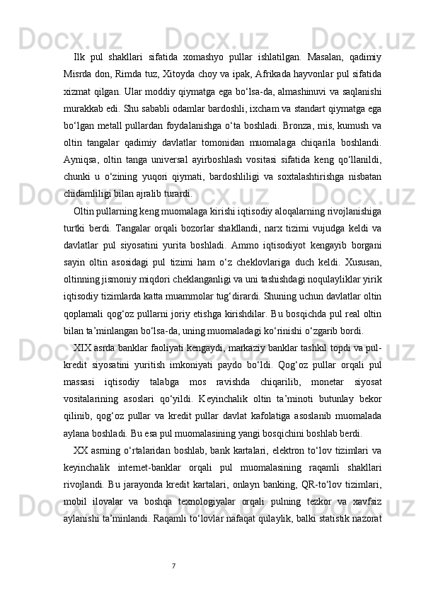 7Ilk   pul   shakllari   sifatida   xomashyo   pullar   ishlatilgan.   Masalan,   qadimiy
Misrda don, Rimda tuz, Xitoyda choy va ipak, Afrikada hayvonlar pul sifatida
xizmat qilgan. Ular moddiy qiymatga ega bo‘lsa-da, almashinuvi va saqlanishi
murakkab edi. Shu sababli odamlar bardoshli, ixcham va standart qiymatga ega
bo‘lgan metall pullardan foydalanishga o‘ta boshladi. Bronza, mis, kumush va
oltin   tangalar   qadimiy   davlatlar   tomonidan   muomalaga   chiqarila   boshlandi.
Ayniqsa,   oltin   tanga   universal   ayirboshlash   vositasi   sifatida   keng   qo‘llanildi,
chunki   u   o‘zining   yuqori   qiymati,   bardoshliligi   va   soxtalashtirishga   nisbatan
chidamliligi bilan ajralib turardi.
Oltin pullarning keng muomalaga kirishi iqtisodiy aloqalarning rivojlanishiga
turtki   berdi.   Tangalar   orqali   bozorlar   shakllandi,   narx   tizimi   vujudga   keldi   va
davlatlar   pul   siyosatini   yurita   boshladi.   Ammo   iqtisodiyot   kengayib   borgani
sayin   oltin   asosidagi   pul   tizimi   ham   o‘z   cheklovlariga   duch   keldi.   Xususan,
oltinning jismoniy miqdori cheklanganligi va uni tashishdagi noqulayliklar yirik
iqtisodiy tizimlarda katta muammolar tug‘dirardi. Shuning uchun davlatlar oltin
qoplamali qog‘oz pullarni joriy etishga kirishdilar. Bu bosqichda pul real oltin
bilan ta’minlangan bo‘lsa-da, uning muomaladagi ko‘rinishi o‘zgarib bordi.
XIX asrda banklar faoliyati kengaydi, markaziy banklar tashkil topdi va pul-
kredit   siyosatini   yuritish   imkoniyati   paydo   bo‘ldi.   Qog‘oz   pullar   orqali   pul
massasi   iqtisodiy   talabga   mos   ravishda   chiqarilib,   monetar   siyosat
vositalarining   asoslari   qo‘yildi.   Keyinchalik   oltin   ta’minoti   butunlay   bekor
qilinib,   qog‘oz   pullar   va   kredit   pullar   davlat   kafolatiga   asoslanib   muomalada
aylana boshladi. Bu esa pul muomalasining yangi bosqichini boshlab berdi.
XX asrning  o‘rtalaridan  boshlab,  bank kartalari, elektron  to‘lov tizimlari  va
keyinchalik   internet-banklar   orqali   pul   muomalasining   raqamli   shakllari
rivojlandi.   Bu   jarayonda   kredit   kartalari,   onlayn   banking,   QR-to‘lov   tizimlari,
mobil   ilovalar   va   boshqa   texnologiyalar   orqali   pulning   tezkor   va   xavfsiz
aylanishi ta’minlandi. Raqamli to‘lovlar nafaqat qulaylik, balki statistik nazorat