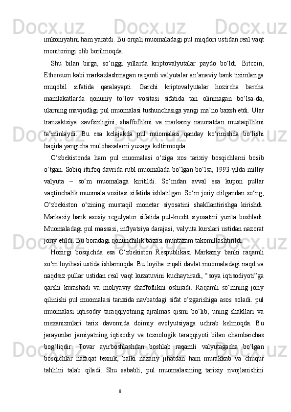 8imkoniyatini ham yaratdi. Bu orqali muomaladagi pul miqdori ustidan real vaqt
monitoringi olib borilmoqda.
Shu   bilan   birga,   so‘nggi   yillarda   kriptovalyutalar   paydo   bo‘ldi.   Bitcoin,
Ethereum kabi markazlashmagan raqamli valyutalar an’anaviy bank tizimlariga
muqobil   sifatida   qaralayapti.   Garchi   kriptovalyutalar   hozircha   barcha
mamlakatlarda   qonuniy   to‘lov   vositasi   sifatida   tan   olinmagan   bo‘lsa-da,
ularning mavjudligi pul muomalasi tushunchasiga yangi ma’no baxsh etdi. Ular
tranzaktsiya   xavfsizligini,   shaffoflikni   va   markaziy   nazoratdan   mustaqillikni
ta’minlaydi.   Bu   esa   kelajakda   pul   muomalasi   qanday   ko‘rinishda   bo‘lishi
haqida yangicha mulohazalarni yuzaga keltirmoqda.
O‘zbekistonda   ham   pul   muomalasi   o‘ziga   xos   tarixiy   bosqichlarni   bosib
o‘tgan. Sobiq ittifoq davrida rubl muomalada bo‘lgan bo‘lsa, 1993-yilda milliy
valyuta   –   so‘m   muomalaga   kiritildi.   So‘mdan   avval   esa   kupon   pullar
vaqtinchalik muomala vositasi sifatida ishlatilgan. So‘m joriy etilgandan so‘ng,
O‘zbekiston   o‘zining   mustaqil   monetar   siyosatini   shakllantirishga   kirishdi.
Markaziy   bank   asosiy   regulyator   sifatida   pul-kredit   siyosatini   yurita   boshladi.
Muomaladagi pul massasi, inflyatsiya darajasi, valyuta kurslari ustidan nazorat
joriy etildi. Bu boradagi qonunchilik bazasi muntazam takomillashtirildi.
Hozirgi   bosqichda   esa   O‘zbekiston   Respublikasi   Markaziy   banki   raqamli
so‘m loyihasi ustida ishlamoqda. Bu loyiha orqali davlat muomaladagi naqd va
naqdsiz   pullar   ustidan   real   vaqt   kuzatuvini   kuchaytiradi,   “soya   iqtisodiyoti”ga
qarshi   kurashadi   va   moliyaviy   shaffoflikni   oshiradi.   Raqamli   so‘mning   joriy
qilinishi   pul   muomalasi   tarixida   navbatdagi   sifat   o‘zgarishiga   asos   soladi.   pul
muomalasi   iqtisodiy   taraqqiyotning   ajralmas   qismi   bo‘lib,   uning   shakllari   va
mexanizmlari   tarix   davomida   doimiy   evolyutsiyaga   uchrab   kelmoqda.   Bu
jarayonlar   jamiyatning   iqtisodiy   va   texnologik   taraqqiyoti   bilan   chambarchas
bog‘liqdir.   Tovar   ayirboshlashdan   boshlab   raqamli   valyutagacha   bo‘lgan
bosqichlar   nafaqat   texnik,   balki   nazariy   jihatdan   ham   murakkab   va   chuqur
tahlilni   talab   qiladi.   Shu   sababli,   pul   muomalasining   tarixiy   rivojlanishini 