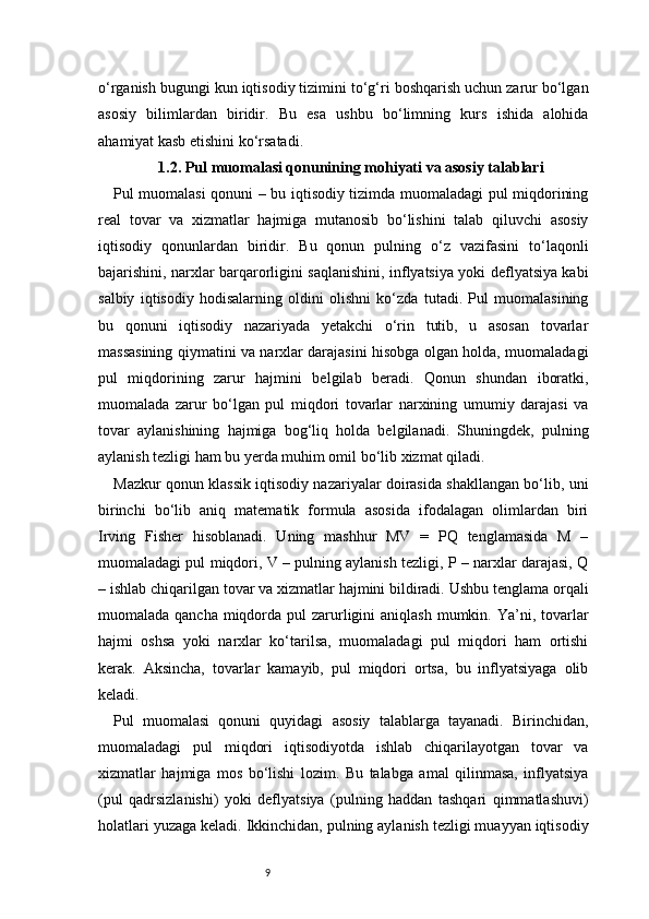 9o‘rganish bugungi kun iqtisodiy tizimini to‘g‘ri boshqarish uchun zarur bo‘lgan
asosiy   bilimlardan   biridir.   Bu   esa   ushbu   bo‘limning   kurs   ishida   alohida
ahamiyat kasb etishini ko‘rsatadi.
1.2. Pul muomalasi qonunining mohiyati va asosiy talablari
Pul muomalasi  qonuni – bu iqtisodiy tizimda muomaladagi pul miqdorining
real   tovar   va   xizmatlar   hajmiga   mutanosib   bo‘lishini   talab   qiluvchi   asosiy
iqtisodiy   qonunlardan   biridir.   Bu   qonun   pulning   o‘z   vazifasini   to‘laqonli
bajarishini, narxlar barqarorligini saqlanishini, inflyatsiya yoki deflyatsiya kabi
salbiy   iqtisodiy   hodisalarning   oldini   olishni   ko‘zda   tutadi.   Pul   muomalasining
bu   qonuni   iqtisodiy   nazariyada   yetakchi   o‘rin   tutib,   u   asosan   tovarlar
massasining qiymatini va narxlar darajasini hisobga olgan holda, muomaladagi
pul   miqdorining   zarur   hajmini   belgilab   beradi.   Qonun   shundan   iboratki,
muomalada   zarur   bo‘lgan   pul   miqdori   tovarlar   narxining   umumiy   darajasi   va
tovar   aylanishining   hajmiga   bog‘liq   holda   belgilanadi.   Shuningdek,   pulning
aylanish tezligi ham bu yerda muhim omil bo‘lib xizmat qiladi.
Mazkur qonun klassik iqtisodiy nazariyalar doirasida shakllangan bo‘lib, uni
birinchi   bo‘lib   aniq   matematik   formula   asosida   ifodalagan   olimlardan   biri
Irving   Fisher   hisoblanadi.   Uning   mashhur   MV   =   PQ   tenglamasida   M   –
muomaladagi pul miqdori, V – pulning aylanish tezligi, P – narxlar darajasi, Q
– ishlab chiqarilgan tovar va xizmatlar hajmini bildiradi. Ushbu tenglama orqali
muomalada qancha  miqdorda pul  zarurligini  aniqlash  mumkin. Ya’ni, tovarlar
hajmi   oshsa   yoki   narxlar   ko‘tarilsa,   muomaladagi   pul   miqdori   ham   ortishi
kerak.   Aksincha,   tovarlar   kamayib,   pul   miqdori   ortsa,   bu   inflyatsiyaga   olib
keladi.
Pul   muomalasi   qonuni   quyidagi   asosiy   talablarga   tayanadi.   Birinchidan,
muomaladagi   pul   miqdori   iqtisodiyotda   ishlab   chiqarilayotgan   tovar   va
xizmatlar   hajmiga   mos   bo‘lishi   lozim.   Bu   talabga   amal   qilinmasa,   inflyatsiya
(pul   qadrsizlanishi)   yoki   deflyatsiya   (pulning   haddan   tashqari   qimmatlashuvi)
holatlari yuzaga keladi. Ikkinchidan, pulning aylanish tezligi muayyan iqtisodiy