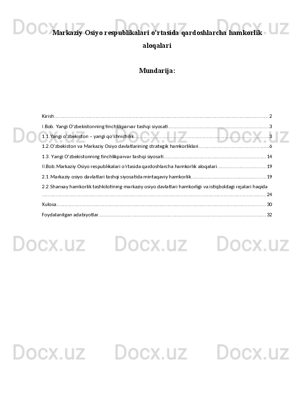 Markaziy Osiyo respublikalari o’rtasida qardoshlarcha hamkorlik
aloqalari
Mundarija:
Kirish ............................................................................................................................................................ 2
I.Bob. Yangi Oʻzbekistonning tinchlikparvar tashqi siyosati ......................................................................... 3
1.1.Yangi oʻzbekiston – yangi qoʻshnichilik .................................................................................................. 3
1.2.Oʻzbekiston va Markaziy Osiyo davlatlarining strategik hamkorliklari. .................................................. 6
1.3. Yangi Oʻzbekistonning tinchlikparvar tashqi siyosati .......................................................................... 14
II.Bob.Markaziy Osiyo respublikalari o’rtasida qardoshlarcha hamkorlik aloqalari ................................... 19
2.1.Markaziy osiyo davlatlari tashqi siyosatida mintaqaviy hamkorlik ...................................................... 19
2.2.Shanxay hamkorlik tashkilotining markaziy osiyo davlatlari hamkorligi va istiqboldagi rejalari haqida
................................................................................................................................................................... 24
Xulosa ........................................................................................................................................................ 30
Foydalanilgan adabiyotlar .......................................................................................................................... 32 