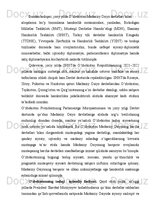 Bundan tashqari, joriy yilda O zbekiston Markaziy Osiyo davlatlari bilanʻ
aloqalarini   ko p   tomonlama   hamkorlik   mexanizmlari,   jumladan,   Birlashgan	
ʻ
Millatlar   Tashkiloti   (BMT),   Mustaqil   Davlatlar   Hamdo stligi   (MDH),   Shanxay	
ʻ
Hamkorlik   Tashkiloti   (SHHT),   Turkiy   tilli   davlatlar   hamkorlik   Kengashi
(TTDHK),   Yevropada   Xavfsizlik   va   Hamkorlik   Tashkiloti   (YXHT)   va   boshqa
tuzilmalar   doirasida   ham   rivojlantirishni,   bunda   nafaqat   siyosiy-diplomatik
munosabatlar,   balki   iqtisodiy   diplomatiya,   parlamentlararo   diplomatiya   hamda
xalq diplomatiyasini kuchaytirish nazarda tutilmoqda.
Qolaversa,   joriy   yilda   SHHTda   O zbekiston   Respublikasining   2021–2022	
ʻ
yillarda   raisligini   inobatga   olib,   mazkur   yo nalishda   ustuvor   vazifalar   va   asosiy	
ʻ
tadbirlarini ishlab chiqish ham Davlat dasturida rejalashtirilgan. SHHTda Rossiya,
Xitoy,   Pokiston   va   Hindiston   qatori   Markaziy   Osiyo   davlatlaridan   O zbekiston,	
ʻ
Tojikiston, Qozog iston va Qirg izistonning a zo davlatlar ekanligi, ushbu xalqaro	
ʻ ʻ ʼ
tashkilot   doirasida   hamkorlikni   jadallashtirish   alohida   ahamiyat   kasb   etishini
ta kidlash mumkin.	
ʼ
O zbekiston   Prezidentining   Parlamentga   Murojaatnomasi   va   joriy   yilgi   Davlat
ʻ
dasturida   qo shni   Markaziy   Osiyo   davlatlariga   alohida   urg u   berilishining	
ʻ ʻ
muhimligi   shundan   iboratki,   mazkur   yo nalish   O zbekiston   tashqi   siyosatining	
ʻ ʻ
bosh   ustuvor   yo nalishi   hisoblanadi.   Bu   O zbekiston   Markaziy   Osiyoning   barcha	
ʻ ʻ
davlatlari   bilan   chegaradosh   mintaqadagi   yagona   davlatligi,   mamlakatdagi   har
qanday   siyosiy,   iqtisodiy   va   madaniy   sohadagi   o zgarishlarning   bevosita	
ʻ
mintaqaga   ta sir   etishi   hamda   Markaziy   Osiyoning   barqaror   rivojlanishi	
ʼ
mintaqaning barcha davlatlari manfaatlariga xizmat qilishida namoyon bo lmoqda.	
ʻ
O zbekistonning   bugungi   tashqi   siyosati,   xususan,   yaxshi   qo shnichilik   va	
ʻ ʻ
pragmatik   mintaqaviy   siyosati   davlatning   xalqaro   nufuzini   oshiribgina   qolmay,
Markaziy   Osiyoning   barqaror   va   ulkan   imkoniyatlarga   ega   hamkorlik   makoniga
aylanishiga xizmat qilmoqda.
O zbekistonning   tashqi     iqtisodiy   faoliyati.  	
ʻ Qayd   etish   joizki,   so nggi	ʻ
yillarda Prezident Shavkat Mirziyoyev tashabbuslarini qo shni davlatlar rahbarlari	
ʻ
tomonidan qo llab-quvvatlanishi  natijasida  Markaziy  Osiyoda siyosiy  muloqot  va	
ʻ 