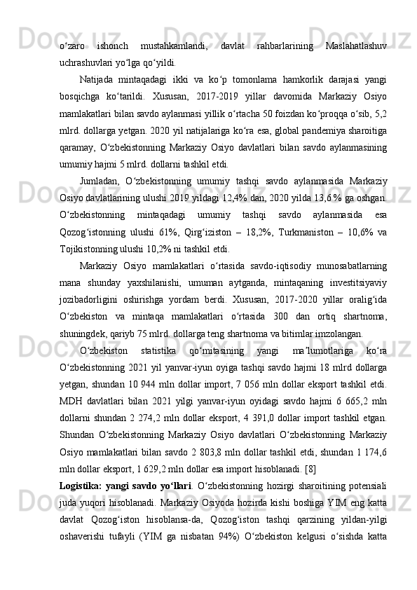 o zaro   ishonch   mustahkamlandi,   davlat   rahbarlarining   Maslahatlashuvʻ
uchrashuvlari yo lga qo yildi.	
ʻ ʻ
Natijada   mintaqadagi   ikki   va   ko p   tomonlama   hamkorlik   darajasi   yangi	
ʻ
bosqichga   ko tarildi.   Xususan,   2017-2019   yillar   davomida   Markaziy   Osiyo	
ʻ
mamlakatlari bilan savdo aylanmasi yillik o rtacha 50 foizdan ko proqqa o sib, 5,2	
ʻ ʻ ʻ
mlrd. dollarga yetgan. 2020 yil natijalariga ko ra esa, global pandemiya sharoitiga	
ʻ
qaramay,   O zbekistonning   Markaziy   Osiyo   davlatlari   bilan   savdo   aylanmasining	
ʻ
umumiy hajmi 5 mlrd. dollarni tashkil etdi.
Jumladan,   O zbekistonning   umumiy   tashqi   savdo   aylanmasida   Markaziy	
ʻ
Osiyo davlatlarining ulushi 2019 yildagi 12,4% dan, 2020 yilda 13,6 % ga oshgan.
O zbekistonning   mintaqadagi   umumiy   tashqi   savdo   aylanmasida   esa	
ʻ
Qozog istonning   ulushi   61%,   Qirg iziston   –   18,2%,   Turkmaniston   –   10,6%   va	
ʻ ʻ
Tojikistonning ulushi 10,2% ni tashkil etdi.
Markaziy   Osiyo   mamlakatlari   o rtasida   savdo-iqtisodiy   munosabatlarning	
ʻ
mana   shunday   yaxshilanishi,   umuman   aytganda,   mintaqaning   investitsiyaviy
jozibadorligini   oshirishga   yordam   berdi.   Xususan,   2017-2020   yillar   oralig ida	
ʻ
O zbekiston   va   mintaqa   mamlakatlari   o rtasida   300   dan   ortiq   shartnoma,	
ʻ ʻ
shuningdek, qariyb 75 mlrd. dollarga teng shartnoma va bitimlar imzolangan.
O zbekiston   statistika   qo mitasining   yangi   ma lumotlariga   ko ra	
ʻ ʻ ʼ ʻ
O zbekistonning  2021 yil yanvar-iyun oyiga tashqi  savdo hajmi 18 mlrd dollarga	
ʻ
yetgan,  shundan  10 944  mln dollar  import,  7 056  mln dollar  eksport  tashkil   etdi.
MDH   davlatlari   bilan   2021   yilgi   yanvar-iyun   oyidagi   savdo   hajmi   6   665,2   mln
dollarni  shundan   2  274,2  mln  dollar  eksport,   4  391,0  dollar  import  tashkil   etgan.
Shundan   O zbekistonning   Markaziy   Osiyo   davlatlari   O zbekistonning   Markaziy	
ʻ ʻ
Osiyo  mamlakatlari  bilan  savdo  2 803,8  mln dollar  tashkil  etdi,  shundan  1 174,6
mln dollar eksport, 1 629,2 mln dollar esa import hisoblanadi. [8]
Logistika:   yangi   savdo   yo llari	
ʻ .   O zbekistonning   hozirgi   sharoitining   potensiali	ʻ
juda   yuqori   hisoblanadi.   Markaziy   Osiyoda   hozirda   kishi   boshiga   YIM   eng   katta
davlat   Qozog iston   hisoblansa-da,   Qozog iston   tashqi   qarzining   yildan-yilgi	
ʻ ʻ
oshaverishi   tufayli   (YIM   ga   nisbatan   94%)   O zbekiston   kelgusi   o sishda   katta	
ʻ ʻ 