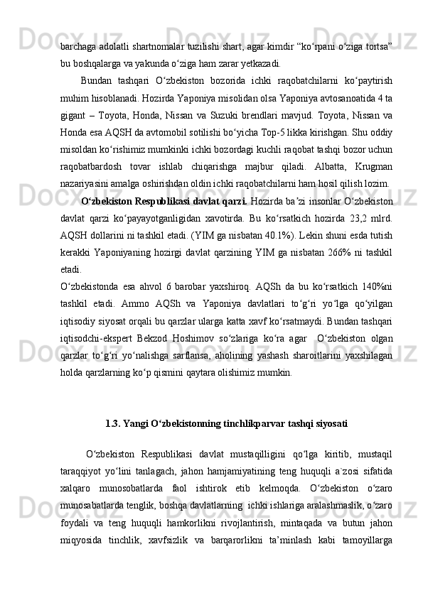 barchaga adolatli shartnomalar tuzilishi shart, agar kimdir “ko rpani o ziga tortsa”ʻ ʻ
bu boshqalarga va yakunda o ziga ham zarar yetkazadi.	
ʻ
Bundan   tashqari   O zbekiston   bozorida   ichki   raqobatchilarni   ko paytirish	
ʻ ʻ
muhim hisoblanadi. Hozirda Yaponiya misolidan olsa Yaponiya avtosanoatida 4 ta
gigant   –   Toyota,   Honda,   Nissan   va   Suzuki   brendlari   mavjud.   Toyota,   Nissan   va
Honda esa AQSH da avtomobil sotilishi bo yicha Top-5 likka kirishgan. Shu oddiy	
ʻ
misoldan ko rishimiz mumkinki ichki bozordagi kuchli raqobat tashqi bozor uchun	
ʻ
raqobatbardosh   tovar   ishlab   chiqarishga   majbur   qiladi.   Albatta,   Krugman
nazariyasini amalga oshirishdan oldin ichki raqobatchilarni ham hosil qilish lozim.
O zbekiston Respublikasi davlat qarzi.  	
ʻ Hozirda ba zi insonlar O zbekiston	ʼ ʻ
davlat   qarzi   ko payayotganligidan   xavotirda.   Bu   ko rsatkich   hozirda   23,2   mlrd.	
ʻ ʻ
AQSH dollarini ni tashkil etadi. (YIM ga nisbatan 40.1%). Lekin shuni esda tutish
kerakki   Yaponiyaning   hozirgi   davlat   qarzining   YIM   ga   nisbatan   266%   ni   tashkil
etadi.
O zbekistonda   esa   ahvol   6   barobar   yaxshiroq.   AQSh   da   bu   ko rsatkich   140%ni	
ʻ ʻ
tashkil   etadi.   Ammo   AQSh   va   Yaponiya   davlatlari   to g ri   yo lga   qo yilgan	
ʻ ʻ ʻ ʻ
iqtisodiy siyosat orqali bu qarzlar ularga katta xavf ko rsatmaydi. Bundan tashqari	
ʻ
iqtisodchi-ekspert   Bekzod   Hoshimov   so zlariga   ko ra   agar     O zbekiston   olgan	
ʻ ʻ ʻ
qarzlar   to g ri   yo nalishga   sarflansa,   aholining   yashash   sharoitlarini   yaxshilagan	
ʻ ʻ ʻ
holda qarzlarning ko p qismini qaytara olishimiz mumkin.	
ʻ
1.3. Yangi O zbekistonning tinchlikparvar tashqi siyosati	
ʻ
O zbekiston   Respublikasi   davlat   mustaqilligini   qo lga   kiritib,   mustaqil	
ʻ ʻ
taraqqiyot   yo lini   tanlagach,   jahon   hamjamiyatining   teng   huquqli   a`zosi   sifatida	
ʻ
xalqaro   munosobatlarda   faol   ishtirok   etib   kelmoqda.   O zbekiston   o zaro	
ʻ ʻ
munosabatlarda tenglik, boshqa davlatlarning  ichki ishlariga aralashmaslik, o zaro	
ʻ
foydali   va   teng   huquqli   hamkorlikni   rivojlantirish,   mintaqada   va   butun   jahon
miqyosida   tinchlik,   xavfsizlik   va   barqarorlikni   ta’minlash   kabi   tamoyillarga 