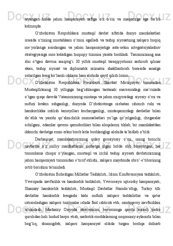 tayangan   holda   jahon   hamjamiyati   safiga   o z   o rni   va   maqomiga   ega   bo libʻ ʻ ʻ
kelmoqda.
O zbekiston   Respublikasi   mustaqil   davlat   sifatida   dunyo   mamlakatlari	
ʻ
orasida   o zining   mustahkam   o rnini   egalladi   va   tashqi   siyosatning   xalqaro   huquq
ʻ ʻ
me`yorlariga   asoslangan   va   jahon   hamjamiyatiga   asta-sekin   integratsiyalashuv
strategiyasiga mos keladigan huquqiy tizimini  yarata boshladi. Tariximizning ana
shu   o tgan   davrini   aniqrog i   30   yillik   mustaqil   taraqqiyotimiz   sarhisob   qilinar	
ʻ ʻ
ekan,   tashqi   siyosat   va   diplomatik   xizmatni   shakllantirish   borasida   amalga
oshirilgan keng ko lamli ishlarni ham alohida qayd qilish lozim.	
ʻ
O zbekiston   Respublikasi   Prezidenti   Shavkat   Mirziyoyev   tomonidan	
ʻ
Mustaqillikning   30   yilligiga   bag ishlangan   tantanali   marosimdagi   ma’ruzada	
ʻ
o’tgan qisqa davrda Vatanimizning mintaqa va jahon miqyosidagi siyosiy o’rni va
nufuzi   keskin   oshganligi,   dunyoda   O’zbekistonga   nisbatan   ishonch   ruhi   va
hamkorlikka   intilish   tamoyillari   kuchayganligi,   mintaqamizdagi   davlatlar   bilan
do’stlik   va   yaxshi   qo’shnichilik   munosabatlari   yo’lga   qo’yilganligi,   chegaralar
ochilgani,  odamlar   qavmu  qarindoshlari  bilan  aloqalarini  tiklab,  bir   mamlakatdan
ikkinchi davlatga emin-erkin borib kela boshlangligi alohida ta’kidlab o tildi.	
ʻ
Darhaqiqat,   mamlakatimizning   qulay   geosiyosiy   o rni,   uning   birinchi	
ʻ
navbatda   o z   milliy   manfaatlarini   inobatga   olgan   holda   olib   borayotgan,   har	
ʻ
tomonlama   chuqur   o ylangan,   mustaqil   va   izchil   tashqi   siyosati   davlatimizning	
ʻ
jahon hamjamiyati tomonidan e’tirof etilishi, xalqaro maydonda obro -e’tiborining	
ʻ
ortib borishini ta'minladi.
O zbekiston Birlashgan Millatlar Tashkiloti, Islom Konferensiyasi tashkiloti,	
ʻ
Yevropada   xavfsizlik   va   hamkorlik   tashkiloti,   Yevroosiyo   iqtisodiy   hamjamiyati,
Shanxay   hamkorlik   tashkiloti,   Mustaqil   Davlatlar   Hamdo stligi,   Turkiy   tilli	
ʻ
davlatlar   hamkorlik   kengashi   kabi   nufuzli   xalqaro   tashkilotlar   va   qator
ixtisoslashgan xalqaro tuzilmalar ishida faol ishtirok etib, mintaqaviy xavfsizlikni
ta'minlash,   Markaziy   Osiyoda   ekstremizm,   terrorizmga   qarshi   kurash   yadro
qurolidan holi hudud barpo etish, narkotik moddalarning noqonuniy aylanishi bilan
bog liq,   shuningdek,   xalqaro   hamjamiyat   oldida   turgan   boshqa   dolzarb	
ʻ 