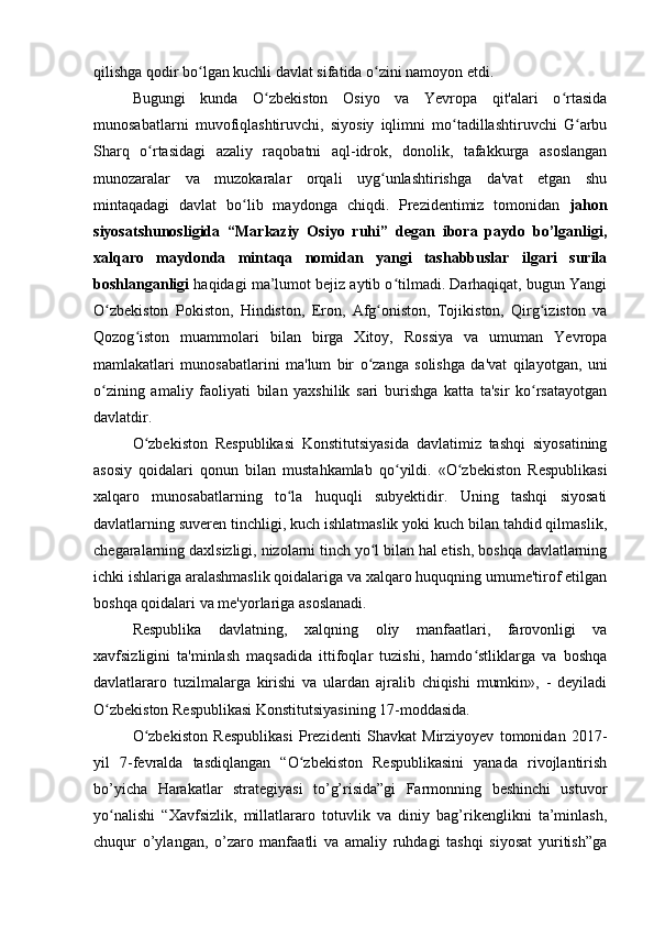 qilishga qodir bo lgan kuchli davlat sifatida o zini namoyon etdi.ʻ ʻ
Bugungi   kunda   O zbekiston   Osiyo   va   Yevropa   qit'alari   o rtasida	
ʻ ʻ
munosabatlarni   muvofiqlashtiruvchi,   siyosiy   iqlimni   mo tadillashtiruvchi   G arbu	
ʻ ʻ
Sharq   o rtasidagi   azaliy   raqobatni   aql-idrok,   donolik,   tafakkurga   asoslangan	
ʻ
munozaralar   va   muzokaralar   orqali   uyg unlashtirishga   da'vat   etgan   shu	
ʻ
mintaqadagi   davlat   bo lib   maydonga   chiqdi.   Prezidentimiz   tomonidan  	
ʻ jahon
siyosatshunosligida   “Markaziy   Osiyo   ruhi”   degan   ibora   paydo   bo’lganligi,
xalqaro   maydonda   mintaqa   nomidan   yangi   tashabbuslar   ilgari   surila
boshlanganligi  haqidagi ma’lumot bejiz aytib o tilmadi. Darhaqiqat, bugun Yangi	
ʻ
O zbekiston   Pokiston,   Hindiston,   Eron,   Afg oniston,   Tojikiston,   Qirg iziston   va	
ʻ ʻ ʻ
Qozog iston   muammolari   bilan   birga   Xitoy,   Rossiya   va   umuman   Yevropa	
ʻ
mamlakatlari   munosabatlarini   ma'lum   bir   o zanga   solishga   da'vat   qilayotgan,   uni	
ʻ
o zining   amaliy   faoliyati   bilan   yaxshilik   sari   burishga   katta   ta'sir   ko rsatayotgan	
ʻ ʻ
davlatdir.
O zbekiston   Respublikasi   Konstitutsiyasida   davlatimiz   tashqi   siyosatining	
ʻ
asosiy   qoidalari   qonun   bilan   mustahkamlab   qo yildi.   «O zbekiston   Respublikasi	
ʻ ʻ
xalqaro   munosabatlarning   to la   huquqli   subyektidir.   Uning   tashqi   siyosati	
ʻ
davlatlarning suveren tinchligi, kuch ishlatmaslik yoki kuch bilan tahdid qilmaslik,
chegaralarning daxlsizligi, nizolarni tinch yo l bilan hal etish, boshqa davlatlarning	
ʻ
ichki ishlariga aralashmaslik qoidalariga va xalqaro huquqning umume'tirof etilgan
boshqa qoidalari va me'yorlariga asoslanadi.
Respublika   davlatning,   xalqning   oliy   manfaatlari,   farovonligi   va
xavfsizligini   ta'minlash   maqsadida   ittifoqlar   tuzishi,   hamdo stliklarga   va   boshqa	
ʻ
davlatlararo   tuzilmalarga   kirishi   va   ulardan   ajralib   chiqishi   mumkin»,   -   deyiladi
O zbekiston Respublikasi Konstitutsiyasining 17-moddasida.	
ʻ
O zbekiston   Respublikasi   Prezidenti   Shavkat   Mirziyoyev   tomonidan   2017-	
ʻ
yil   7-fevralda   tasdiqlangan   “O zbekiston   Respublikasini   yanada   rivojlantirish	
ʻ
bo’yicha   Harakatlar   strategiyasi   to’g’risida”gi   Farmonning   beshinchi   ustuvor
yo nalishi   “Xavfsizlik,   millatlararo   totuvlik   va   diniy   bag’rikenglikni   ta’minlash,	
ʻ
chuqur   o’ylangan,   o’zaro   manfaatli   va   amaliy   ruhdagi   tashqi   siyosat   yuritish”ga