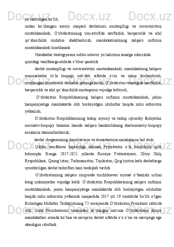 yo’naltirilgan bo lib,ʻ
undan   ko zlangan   asosiy   maqsad   davlatimiz   mustaqilligi   va   suverenitetini	
ʻ
mustahkamlash,   O’zbekistonning   yon-atrofida   xavfsizlik,   barqarorlik   va   ahil
qo’shnichilik   muhitini   shakllantirish,   mamlakatimizning   xalqaro   nufuzini
mustahkamlash hisoblanadi.
Harakatlar strategiyasini ushbu ustuvor yo nalishini amalga oshirishda 	
ʻ
quyidagi vazifalarga alohida e’tibor qaratildi:
  davlat   mustaqilligi   va   suverenitetini   mustaxkamlash,   mamlakatning   halqaro
munosabatlar   to’la   huquqli   sub’ekti   sifatida   o’rni   va   rolini   kuchaytirish,
rivojlangan demokratik davlatlar qatoriga kirish, O’zbekiston tevaragida xavfsizlik,
barqarorlik va ahil qo’shnichilik mintaqasini vujudga keltirish;
  O’zbekiston   Respublikasining   halqaro   nufuzini   mustahkamlash,   jahon
hamjamiyatiga   mamlakatda   olib   borilayotgan   islohotlar   haqida   xolis   axborotni
yetkazish;
  O’zbekiston   Respublikasining   tashqi   siyosiy   va   tashqi   iqtisodiy   faoliyatini
normativ-huquqiy   bazasini   hamda   xalqaro   hamkorlikning   shartnomaviy-huquqiy
asoslarini takomillashtirish;
 davlat chegarasining demilitatsiya va demarkatsiya masalalarini hal etish.
Ushbu   vazifalarni   bajarishga   shaxsan   Prezidentni   o zi   boshchilik   qilib	
ʻ
kelmoqda.   Bunga   2017-2021   yillarda   Rossiya   Federatsiyasi,   Xitoy   Xalq
Respublikasi, Qozog iston, Turkmaniston, Tojikiston, Qirg iziston kabi davlatlarga	
ʻ ʻ
uyushtirilgan davlat tashriflari ham tasdiqlab turibdi.
O zbekistonning   xalqaro   miqyosda   tinchliksevar   siyosat   o tkazishi   uchun	
ʻ ʻ
keng   imkoniyatlar   vujudga   keldi.   O’zbekiston   Respublikasining   xalqaro   nufuzini
mustahkamlash,   jaxon   hamjamiyatiga   mamlakatda   olib   borilayotgan   islohotlar
haqida   xolis   axborotni   yetkazish   maqsadida   2017   yil   19   sentabrda   bo lib   o tgan	
ʻ ʻ
Birlashgan Millatlar Tashkilotining 72-sessiyasida O zbekiston Prezidenti ishtirok	
ʻ
etdi.   Unda   Prezidentimiz   tomonidan   so zlangan   ma'ruza   O zbekistonni   dunyo	
ʻ ʻ
mamlakatlari orasida ko hna va navqiron davlat sifatida o z o rni va mavqeiga ega	
ʻ ʻ ʻ
ekanligini isbotladi. 