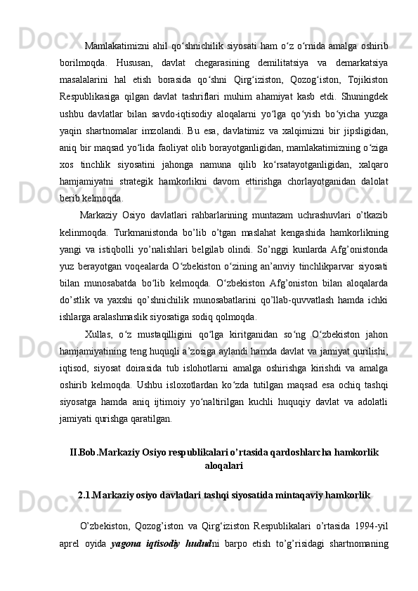 Mamlakatimizni   ahil   qo shnichilik   siyosati   ham   o z   o rnida   amalga   oshiribʻ ʻ ʻ
borilmoqda.   Hususan,   davlat   chegarasining   demilitatsiya   va   demarkatsiya
masalalarini   hal   etish   borasida   qo shni   Qirg iziston,   Qozog iston,   Tojikiston	
ʻ ʻ ʻ
Respublikasiga   qilgan   davlat   tashriflari   muhim   ahamiyat   kasb   etdi.   Shuningdek
ushbu   davlatlar   bilan   savdo-iqtisodiy   aloqalarni   yo lga   qo yish   bo yicha   yuzga	
ʻ ʻ ʻ
yaqin   shartnomalar   imzolandi.   Bu   esa,   davlatimiz   va   xalqimizni   bir   jipsligidan,
aniq bir maqsad yo lida faoliyat olib borayotganligidan, mamlakatimizning o ziga	
ʻ ʻ
xos   tinchlik   siyosatini   jahonga   namuna   qilib   ko rsatayotganligidan,   xalqaro	
ʻ
hamjamiyatni   strategik   hamkorlikni   davom   ettirishga   chorlayotganidan   dalolat
berib kelmoqda.
Markaziy   Osiyo   davlatlari   rahbarlarining   muntazam   uchrashuvlari   o’tkazib
kelinmoqda.   Turkmanistonda   bo’lib   o’tgan   maslahat   kengashida   hamkorlikning
yangi   va   istiqbolli   yo’nalishlari   belgilab   olindi.   So’nggi   kunlarda   Afg’onistonda
yuz   berayotgan   voqealarda   O zbekiston   o zining   an’anviy   tinchlikparvar   siyosati	
ʻ ʻ
bilan   munosabatda   bo lib   kelmoqda.   O zbekiston   Afg’oniston   bilan   aloqalarda	
ʻ ʻ
do’stlik   va   yaxshi   qo’shnichilik   munosabatlarini   qo’llab-quvvatlash   hamda   ichki
ishlarga aralashmaslik siyosatiga sodiq qolmoqda.
Xullas,   o z   mustaqilligini   qo lga   kiritganidan   so ng   O zbekiston   jahon	
ʻ ʻ ʻ ʻ
hamjamiyatining teng huquqli a’zosiga aylandi hamda davlat va jamiyat qurilishi,
iqtisod,   siyosat   doirasida   tub   islohotlarni   amalga   oshirishga   kirishdi   va   amalga
oshirib   kelmoqda.   Ushbu   isloxotlardan   ko zda   tutilgan   maqsad   esa   ochiq   tashqi	
ʻ
siyosatga   hamda   aniq   ijtimoiy   yo naltirilgan   kuchli   huquqiy   davlat   va   adolatli	
ʻ
jamiyati qurishga qaratilgan.
II.Bob.Markaziy Osiyo respublikalari o’rtasida qardoshlarcha hamkorlik
aloqalari
2.1.Markaziy osiyo davlatlari tashqi siyosatida mintaqaviy hamkorlik
O’zbekiston,   Qozog’iston   va   Qirg‘iziston   Respublikalari   o’rtasida   1994-yil
aprel   oyida   yagona   iqtisodiy   hudud ni   barpo   etish   to’g’risidagi   shartnomaning 