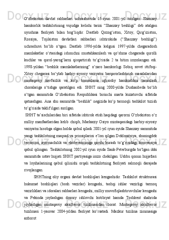 O‘zbekiston   davlat   rahbarlari   uchrashuvida   15-iyun   2001-yil   tuzilgan.   Shanxay
hamkorlik   tashkilotining   vujudga   kelishi   tarixi   “Shanxay   beshligi”   deb   atalgan
uyushma   faoliyati   bilan   bog‘liqdir.   Dastlab   Qozog‘iston,   Xitoy,   Qirg‘iziston,
Rossiya,   Tojikiston   davlatlari   rahbarlari   ishtirokida   (“Shanxay   beshligi”)
uchrashuvi   bo‘lib   o‘tgan.   Dastlab   1996-yilda   kelgusi   1997-yilda   chegaradosh
mamlakatlar   o‘rtasidagi   ishonchni   mustahkamlash   va   qo‘shma   chegarada   qurolli
kuchlar   va   qurol-yarog‘larni   qisqartirish   to‘g‘risida   2   ta   bitim   imzolangan   edi.
1998-yildan   “beshlik   mamlakatlarining”   o‘zaro   hamkorligi   Sobiq   sovet   ittifoqi-
Xitoy   chegarasi   bo‘ylab   harbiy-siyosiy   vaziyatni   barqarorlashtirish   masalalaridan
mintaqaviy   xavfsizlik   va   ko‘p   tomonlama   iqtisodiy   hamkorlikni   taminlash
choralariga   o‘tishga   qaratilgan   edi.   SHHT   ning   2000-yilda   Dushanbeda   bo‘lib
o‘tgan   sammitida   O‘zbekiston   Respublikasi   birinchi   marta   kuzatuvchi   sifatida
qatnashgan.   Ana   shu   sammitda   “beshlik”   negizida   ko‘p   tarmoqli   tashkilot   tuzish
to‘g‘risida taklif ilgari surilgan. 
 SHHT ta’sischilaridan biri sifatida ishtirok etish haqidagi qarorni O‘zbekiston o‘z
milliy   manfaatlaridan   kelib   chiqib,   Markaziy   Osiyo   mintaqasidagi   harbiy-siyosiy
vaziyatni hisobga olgan holda qabul qiladi.2001-yil iyun oyida Shanxay sammitida
yangi tashkilotning maqsad va prinsiplarini e’lon qilgan Dekloratsiya, shuningdek
terrorizm,   ayirmachilik   va   eksteremizmga   qarshi   kurash   to‘g‘risidagi   konvensiya
qabul   qilingan.   Tashkilotning   2002-yil   iyun   oyida   Sank-Peterburgda   bo‘lgan   ikki
sammitida ustav hujjati SHHT partiyasiga imzo chekilgan. Ushbu qonun hujjatlari
va   loyihalarining   qabul   qilinishi   orqali   tashkilotning   faoliyati   salmoqli   darajada
rivojlangan.
  SHHTning   oliy   organi   davlat   boshliqlari   kengashidir.   Tashkilot   struktrurasi
hukumat   boshliqlari   (bosh   vazirlar)   kengashi,   tashqi   ishlar   vazirligi   tarmoq
vazirliklari va idoralari rahbarlari kengashi, milliy muvofiqlashtiruvchilar kengashi
va   Pekinda   joylashgan   doimiy   ishlovchi   kotibiyat   hamda   Toshkent   shahrida
joylashgan   mintaqaviy   aksilterror   tuzilmasidan   iborat.   Mintaqaviy   aksilterror
tuzilmasi   1-yanvar   2004-yildan   faoliyat   ko‘rsatadi.   Mazkur   tuzilma   zimmasiga
axborot