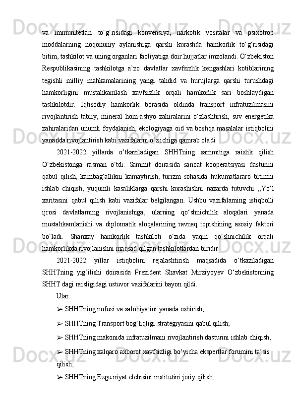 va   immunitetlari   to‘g‘risidagi   konvensiya,   narkotik   vositalar   va   psixotrop
moddalarning   noqonuniy   aylanishiga   qarshi   kurashda   hamkorlik   to‘g‘risidagi
bitim, tashkilot va uning organlari faoliyatiga doir hujjatlar imzolandi. O‘zbekiston
Respublikasining   tashkilotga   a’zo   davlatlar   xavfsizlik   kengashlari   kotiblarining
tegishli   milliy   mahkamalarining   yangi   tahdid   va   hurujlarga   qarshi   turushdagi
hamkorligini   mustahkamlash   xavfsizlik   orqali   hamkorlik   sari   boshlaydigan
tashkilotdir.   Iqtisodiy   hamkorlik   borasida   oldinda   transport   infratuzilmasini
rivojlantirish   tabiiy,   mineral   hom-ashyo   zahiralarini   o‘zlashtirish,   suv   energetika
zahiralaridan unumli foydalanish, ekologiyaga oid va boshqa masalalar istiqbolini
yanadda rivojlantirish kabi vazifalarni o‘z ichiga qamrab oladi.
2021-2022   yillarda   o’tkaziladigan   SHHTning   sammitiga   raislik   qilish
O‘zbekistonga   rasman   o‘tdi.   Sammit   doirasida   sanoat   kooperatsiyasi   dasturini
qabul   qilish,   kambag‘allikni   kamaytirish,   turizm   sohasida   hukumatlararo   bitimni
ishlab   chiqish,   yuqumli   kasaliklarga   qarshi   kurashishni   nazarda   tutuvchi   ,,Yo‘l
xaritasini   qabul   qilish   kabi   vazifalar   belgilangan.   Ushbu   vazifalarning   istiqbolli
ijrosi   davlatlarning   rivojlanishiga,   ularning   qo‘shnichilik   aloqalari   yanada
mustahkamlanishi   va   diplomatik   aloqalarining   ravnaq   topishining   asosiy   faktori
bo‘ladi.   Shanxay   hamkorlik   tashkiloti   o‘zida   yaqin   qo‘shnichilik   orqali
hamkorlikda rivojlanishni maqsad qilgan tashkilotlardan biridir.
2021-2022   yillar   istiqbolini   rejalashtirish   maqsadida   o‘tkaziladigan
SHHTning   yig‘ilishi   doirasida   Prezident   Shavkat   Mirziyoyev   O‘zbekistonning
SHHT dagi raisligidagi ustuvor vazifalarini bayon qildi.
Ular:
➢  SHHTning nufuzi va salohiyatini yanada oshirish;
➢  SHHTning Transport bog‘liqligi strategiyasini qabul qilish;
➢  SHHTning makonida infratuzilmani rivojlantirish dasturini ishlab chiqish;
➢  SHHTning xalqaro axborot xavfsizligi bo‘yicha ekspertlar forumini ta’sis 
qilish;
➢  SHHTning Ezgu niyat elchisini institutini joriy qilish; 