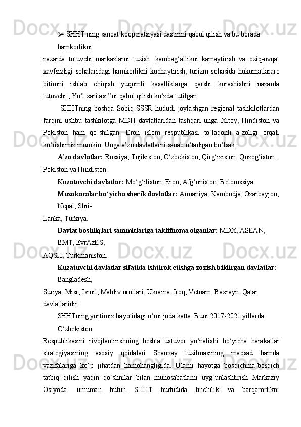 ➢  SHHT ning sanoat kooperatsiyasi dastirini qabul qilish va bu borada 
hamkorlikni
nazarda   tutuvchi   markazlarni   tuzish,   kambag‘allikni   kamaytirish   va   oziq-ovqat
xavfsizligi   sohalaridagi   hamkorlikni   kuchaytirish,   turizm   sohasida   hukumatlararo
bitimni   ishlab   chiqish   yuqumli   kasalliklarga   qarshi   kurashishni   nazarda
tutuvchi ,,Yo‘l xaritasi’’ni qabul qilish ko‘zda tutilgan.
  SHHTning   boshqa   Sobiq   SSSR   hududi   joylashgan   regional   tashkilotlardan
farqini   ushbu   tashkilotga   MDH   davlatlaridan   tashqari   unga   Xitoy,   Hindiston   va
Pokiston   ham   qo’shilgan.   Eron   islom   respublikasi   to‘laqonli   a’zoligi   orqali
ko‘rishimiz mumkin. Unga a’zo davlatlarni sanab o‘tadigan bo‘lsak:
A’zo davlatlar:  Rossiya, Tojikiston, O‘zbekiston, Qirg‘iziston, Qozog‘iston, 
Pokiston va Hindiston.
Kuzatuvchi davlatlar:  Mo‘g‘iliston, Eron, Afg‘oniston, Belorussiya.
Muzokaralar bo‘yicha sherik davlatlar:  Armaniya, Kambodja, Ozarbayjon,
Nepal, Shri-
Lanka, Turkiya.
Davlat boshliqlari sammitlariga taklifnoma olganlar:  MDX, ASEAN, 
BMT, EvrAzES,
AQSH, Turkmaniston.
Kuzatuvchi davlatlar sifatida ishtirok etishga xoxish bildirgan davlatlar: 
Bangladesh,
Suriya, Misr, Isroil, Maldiv orollari, Ukraina, Iroq, Vetnam, Baxrayn, Qatar 
davlatlaridir.
SHHTning yurtimiz hayotidagi o‘rni juda katta. Buni 2017-2021 yillarda 
O‘zbekiston
Respublikasini   rivojlantirishning   beshta   ustuvor   yo‘nalishi   bo‘yicha   harakatlar
strategiyasining   asosiy   qoidalari   Shanxay   tuzilmasining   maqsad   hamda
vazifalariga   ko‘p   jihatdan   hamohangligida.   Ularni   hayotga   bosqichma-bosqich
tatbiq   qilish   yaqin   qo‘shnilar   bilan   munosabatlarni   uyg‘unlashtirish   Markaziy
Osiyoda,   umuman   butun   SHHT   hududida   tinchilik   va   barqarorlikni