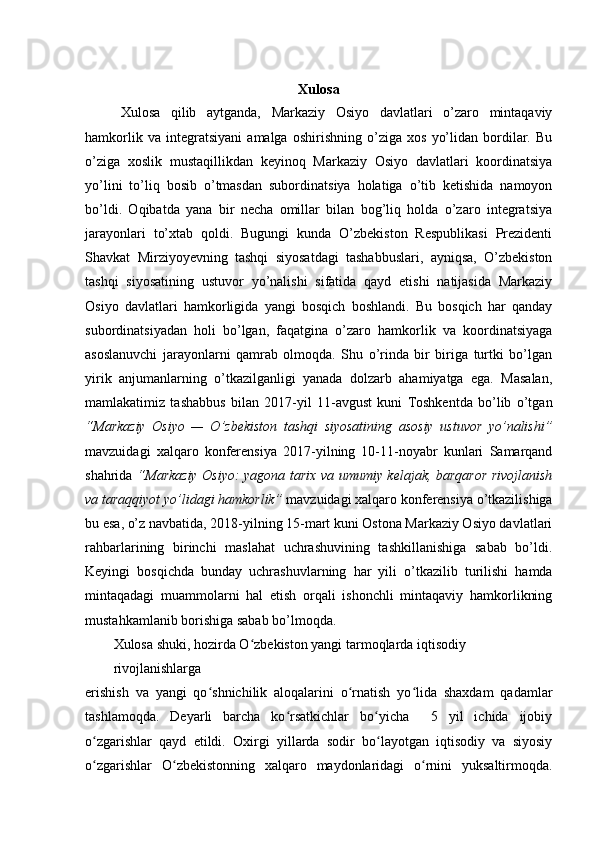 Xulosa
Xulosa   qilib   aytganda,   Markaziy   Osiyo   davlatlari   o’zaro   mintaqaviy
hamkorlik   va   integratsiyani   amalga   oshirishning   o’ziga   xos   yo’lidan   bordilar.   Bu
o’ziga   xoslik   mustaqillikdan   keyinoq   Markaziy   Osiyo   davlatlari   koordinatsiya
yo’lini   to’liq   bosib   o’tmasdan   subordinatsiya   holatiga   o’tib   ketishida   namoyon
bo’ldi.   Oqibatda   yana   bir   necha   omillar   bilan   bog’liq   holda   o’zaro   integratsiya
jarayonlari   to’xtab   qoldi.   Bugungi   kunda   O’zbekiston   Respublikasi   Prezidenti
Shavkat   Mirziyoyevning   tashqi   siyosatdagi   tashabbuslari,   ayniqsa,   O’zbekiston
tashqi   siyosatining   ustuvor   yo’nalishi   sifatida   qayd   etishi   natijasida   Markaziy
Osiyo   davlatlari   hamkorligida   yangi   bosqich   boshlandi.   Bu   bosqich   har   qanday
subordinatsiyadan   holi   bo’lgan,   faqatgina   o’zaro   hamkorlik   va   koordinatsiyaga
asoslanuvchi   jarayonlarni   qamrab   olmoqda.   Shu   o’rinda   bir   biriga   turtki   bo’lgan
yirik   anjumanlarning   o’tkazilganligi   yanada   dolzarb   ahamiyatga   ega.   Masalan,
mamlakatimiz   tashabbus   bilan   2017-yil   11-avgust   kuni   Toshkentda   bo’lib   o’tgan
“Markaziy   Osiyo   —   O’zbekiston   tashqi   siyosatining   asosiy   ustuvor   yo’nalishi”
mavzuidagi   xalqaro   konferensiya   2017-yilning   10-11-noyabr   kunlari   Samarqand
shahrida   “Markaziy Osiyo: yagona tarix va umumiy kelajak, barqaror rivojlanish
va taraqqiyot yo’lidagi hamkorlik”  mavzuidagi xalqaro konferensiya o’tkazilishiga
bu esa, o’z navbatida, 2018-yilning 15-mart kuni Ostona Markaziy Osiyo davlatlari
rahbarlarining   birinchi   maslahat   uchrashuvining   tashkillanishiga   sabab   bo’ldi.
Keyingi   bosqichda   bunday   uchrashuvlarning   har   yili   o’tkazilib   turilishi   hamda
mintaqadagi   muammolarni   hal   etish   orqali   ishonchli   mintaqaviy   hamkorlikning
mustahkamlanib borishiga sabab bo’lmoqda.
Xulosa shuki, hozirda O zbekiston yangi tarmoqlarda iqtisodiy ʻ
rivojlanishlarga
erishish   va   yangi   qo shnichilik   aloqalarini   o rnatish   yo lida   shaxdam   qadamlar	
ʻ ʻ ʻ
tashlamoqda.   Deyarli   barcha   ko rsatkichlar   bo yicha     5   yil   ichida   ijobiy	
ʻ ʻ
o zgarishlar   qayd   etildi.   Oxirgi   yillarda   sodir   bo layotgan   iqtisodiy   va   siyosiy	
ʻ ʻ
o zgarishlar   O zbekistonning   xalqaro   maydonlaridagi   o rnini   yuksaltirmoqda.
ʻ ʻ ʻ 