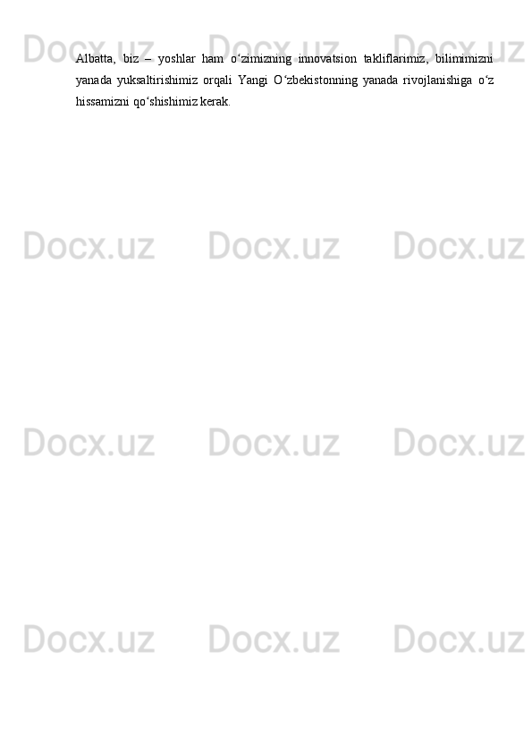 Albatta,   biz   –   yoshlar   ham   o zimizning   innovatsion   takliflarimiz,   bilimimizniʻ
yanada   yuksaltirishimiz   orqali   Yangi   O zbekistonning   yanada   rivojlanishiga   o z	
ʻ ʻ
hissamizni qo shishimiz kerak.	
ʻ 