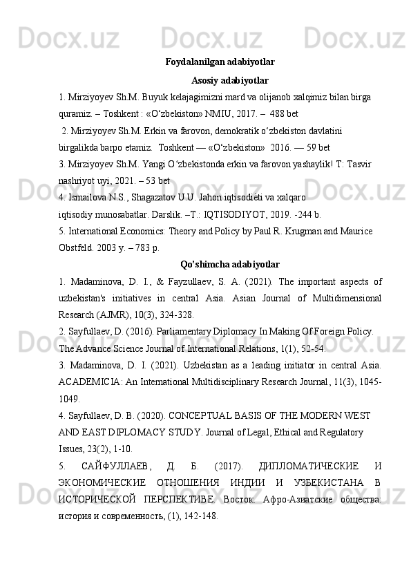 Foydalanilgan adabiyotlar
Asosiy adabiyotlar
1. Mirziyoyev Sh.M. Buyuk kelajagimizni mard va olijanob xalqimiz bilan birga
quramiz. – Toshkent : «O‘zbekiston» NMIU, 2017. –  488 bet
 2. Mirziyoyev Sh.M. Erkin va farovon, demokratik o‘zbekiston davlatini 
birgalikda barpo etamiz.  Toshkent — «O‘zbekiston»  2016. — 59 bet
3. Mirziyoyev Sh.M. Yangi O zbekistonda erkin va farovon yashaylik! T: Tasvir ʻ
nashriyot uyi, 2021. – 53 bet
4. Ismailova N.S., Shagazatov U.U. Jahon iqtisodi ѐ	
V ti va xalqaro
iqtisodiy munosabatlar. Darslik. –T.: IQTISODIYOT, 2019. -244 b.
5. International Economics: Theory and Policy by Paul R. Krugman and Maurice 
Obstfeld. 2003 y. – 783 p.
Qo’shimcha adabiyotlar
1.   Madaminova,   D.   I.,   &   Fayzullaev,   S.   A.   (2021).   The   important   aspects   of
uzbekistan's   initiatives   in   central   Asia.   Asian   Journal   of   Multidimensional
Research (AJMR) ,  10 (3), 324-328.
2. Sayfullaev, D. (2016). Parliamentary Diplomacy In Making Of Foreign Policy. 
The Advance Science Journal of International Relations ,  1 (1), 52-54.
3.   Madaminova,   D.   I.   (2021).   Uzbekistan   as   a   leading   initiator   in   central   Asia.
ACADEMICIA: An International Multidisciplinary Research Journal ,  11 (3), 1045-
1049.
4. Sayfullaev, D. B. (2020). CONCEPTUAL BASIS OF THE MODERN WEST 
AND EAST DIPLOMACY STUDY.  Journal of Legal, Ethical and Regulatory 
Issues ,  23 (2), 1-10.
5.   САЙФУЛЛАЕВ ,   Д .   Б .   (2017).   ДИПЛОМАТИЧЕСКИЕ   И
ЭКОНОМИЧЕСКИЕ   ОТНОШЕНИЯ   ИНДИИ   И   УЗБЕКИСТАНА   В
ИСТОРИЧЕСКОЙ   ПЕРСПЕКТИВЕ.   Восток.   Афро-Азиатски	
ѐ	  общ	ѐства:
история и совр	
ѐмѐнность , (1), 142-148.   