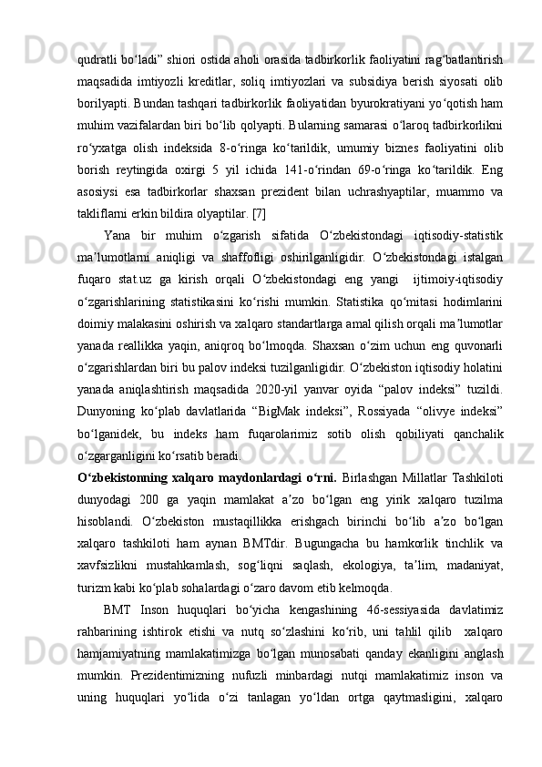 qudratli bo ladi” shiori ostida aholi orasida tadbirkorlik faoliyatini rag batlantirishʻ ʻ
maqsadida   imtiyozli   kreditlar,   soliq   imtiyozlari   va   subsidiya   berish   siyosati   olib
borilyapti. Bundan tashqari tadbirkorlik faoliyatidan byurokratiyani yo qotish ham	
ʻ
muhim vazifalardan biri bo lib qolyapti. Bularning samarasi o laroq tadbirkorlikni	
ʻ ʻ
ro yxatga   olish   indeksida   8-o ringa   ko tarildik,   umumiy   biznes   faoliyatini   olib	
ʻ ʻ ʻ
borish   reytingida   oxirgi   5   yil   ichida   141-o rindan   69-o ringa   ko tarildik.   Eng	
ʻ ʻ ʻ
asosiysi   esa   tadbirkorlar   shaxsan   prezident   bilan   uchrashyaptilar,   muammo   va
takliflarni erkin bildira olyaptilar. [7]
Yana   bir   muhim   o zgarish   sifatida   O zbekistondagi   iqtisodiy-statistik	
ʻ ʻ
ma lumotlarni   aniqligi   va   shaffofligi   oshirilganligidir.   O zbekistondagi   istalgan	
ʼ ʻ
fuqaro   stat.uz   ga   kirish   orqali   O zbekistondagi   eng   yangi     ijtimoiy-iqtisodiy	
ʻ
o zgarishlarining   statistikasini   ko rishi   mumkin.   Statistika   qo mitasi   hodimlarini	
ʻ ʻ ʻ
doimiy malakasini oshirish va xalqaro standartlarga amal qilish orqali ma lumotlar	
ʼ
yanada   reallikka   yaqin,   aniqroq   bo lmoqda.   Shaxsan   o zim   uchun   eng   quvonarli	
ʻ ʻ
o zgarishlardan biri bu palov indeksi tuzilganligidir. O zbekiston iqtisodiy holatini	
ʻ ʻ
yanada   aniqlashtirish   maqsadida   2020-yil   yanvar   oyida   “palov   indeksi”   tuzildi.
Dunyoning   ko plab   davlatlarida   “BigMak   indeksi”,   Rossiyada   “olivye   indeksi”	
ʻ
bo lganidek,   bu   indeks   ham   fuqarolarimiz   sotib   olish   qobiliyati   qanchalik	
ʻ
o zgarganligini ko rsatib beradi.
ʻ ʻ
O zbekistonning   xalqaro   maydonlardagi   o rni.  
ʻ ʻ Birlashgan   Millatlar   Tashkiloti
dunyodagi   200   ga   yaqin   mamlakat   a zo   bo lgan   eng   yirik   xalqaro   tuzilma	
ʼ ʻ
hisoblandi.   O zbekiston   mustaqillikka   erishgach   birinchi   bo lib   a zo   bo lgan	
ʻ ʻ ʼ ʻ
xalqaro   tashkiloti   ham   aynan   BMTdir.   Bugungacha   bu   hamkorlik   tinchlik   va
xavfsizlikni   mustahkamlash,   sog liqni   saqlash,   ekologiya,   ta lim,   madaniyat,	
ʻ ʼ
turizm kabi ko plab sohalardagi o zaro davom etib kelmoqda.	
ʻ ʻ
BMT   Inson   huquqlari   bo yicha   kengashining   46-sessiyasida   davlatimiz	
ʻ
rahbarining   ishtirok   etishi   va   nutq   so zlashini   ko rib,   uni   tahlil   qilib     xalqaro	
ʻ ʻ
hamjamiyatning   mamlakatimizga   bo lgan   munosabati   qanday   ekanligini   anglash	
ʻ
mumkin.   Prezidentimizning   nufuzli   minbardagi   nutqi   mamlakatimiz   inson   va
uning   huquqlari   yo lida   o zi   tanlagan   yo ldan   ortga   qaytmasligini,   xalqaro	
ʻ ʻ ʻ 