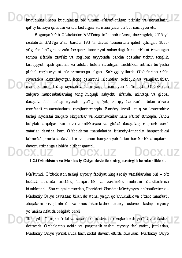 huquqning   inson   huquqlariga   oid   umum   e tirof   etilgan   prinsip   va   normalariniʼ
qat iy himoya qilishini va uni faol ilgari surishini yana bir bor namoyon etdi.	
ʼ
Bugunga kelib O zbekiston BMTning to laqonli a zosi, shuningdek, 2015-yil	
ʻ ʻ ʼ
sentabrda   BMTga   a zo   barcha   193   ta   davlat   tomonidan   qabul   qilingan   2030-
ʼ
yilgacha   bo lgan   davrda   barqaror   taraqqiyot   sohasidagi   kun   tartibini   imzolagan	
ʻ
tomon   sifatida   xavfsiz   va   sog lom   sayyorada   barcha   odamlar   uchun   tenglik,	
ʻ
taraqqiyot,   qadr-qimmat   va   adolat   hukm   suradigan   tinchlikka   intilish   bo yicha	
ʻ
global   majburiyatni   o z   zimmasiga   olgan.   So nggi   yillarda   O zbekiston   ichki	
ʻ ʻ ʻ
siyosatida   kuzatilayotgan   keng   qamrovli   islohotlar,   ochiqlik   va   yangilanishlar,
mamlakatning   tashqi   siyosatida   ham   yaqqol   namoyon   bo lmoqda.   O zbekiston	
ʻ ʻ
xalqaro   munosabatlarning   teng   huquqli   subyekti   sifatida,   mintaqa   va   global
darajada   faol   tashqi   siyosatni   yo lga   qo yib,   xorijiy   hamkorlar   bilan   o zaro	
ʻ ʻ ʻ
manfaatli   munosabatlarni   rivojlantirmoqda.   Bunday   izchil,   aniq   va   konstruktiv
tashqi   siyosatni   xalqaro   ekspertlar   va   kuzatuvchilar   ham   e tirof   etmoqda.   Jahon	
ʼ
bo ylab   tarqalgan   koronavirus   infeksiyasi   va   global   darajadagi   inqirozli   xavf-	
ʻ
xatarlar   davrida   ham   O zbekiston   mamlakatda   ijtimoiy-iqtisodiy   barqarorlikni	
ʻ
ta minlab,   mintaqa   davlatlari   va   jahon   hamjamiyati   bilan   hamkorlik   aloqalarini	
ʼ
davom ettirishga alohida e tibor qaratdi.	
ʼ
1.2.O zbekiston va Markaziy Osiyo davlatlarining strategik hamkorliklari.	
ʻ
Ma lumki, O zbekiston tashqi  siyosiy faoliyatining asosiy  vazifalaridan biri – o z	
ʼ ʻ ʻ
hududi   atrofida   tinchlik,   barqarorlik   va   xavfsizlik   muhitini   shakllantirish
hisoblanadi. Shu nuqtai nazardan, Prezident Shavkat Mirziyoyev qo shnilarimiz –	
ʻ
Markaziy Osiyo davlatlari bilan do stona, yaqin qo shnichilik va o zaro manfaatli	
ʻ ʻ ʻ
aloqalarni   rivojlantirish   va   mustahkamlashni   asosiy   ustuvor   tashqi   siyosiy
yo nalish sifatida belgilab berdi.	
ʻ
2020 yil – “Ilm, ma rifat va raqamli iqtisodiyotni rivojlantirish yili” davlat dasturi	
ʼ
doirasida   O zbekiston   ochiq   va   pragmatik   tashqi   siyosiy   faoliyatini,   jumladan,	
ʻ
Markaziy Osiyo yo nalishida ham izchil davom ettirdi. Xususan, Markaziy Osiyo	
ʻ