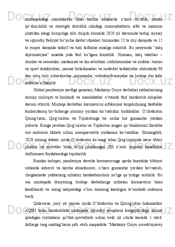 mintaqasidagi   mamlakatlar   bilan   barcha   sohalarda   o zaro   do stlik,   yaxshiʻ ʻ
qo shnichilik   va   strategik   sheriklik   ruhidagi   munosabatlarni   sifat   va   mazmun	
ʻ
jihatidan  yangi   bosqichga   olib  chiqish   borasida  2020  yil  davomida  tashqi   siyosiy
va iqtisodiy faoliyat bo yicha davlat idoralari tomonidan 23 ta oliy darajada va 12	
ʻ
ta   yuqori   darajada   tashrif   va   turli   tadbirlar   amalga   oshirildi.   Bu   jarayonda   “xalq
diplomatiyasi”   amalda   juda   faol   bo lgani   kuzatildi.   Xususan,   xalq   vakillari   –	
ʻ
olimlar va rassomlar, madaniyat va din arboblari, ishbilarmonlar va yoshlar, turizm
va   sport   tashkilotlari,   jamoat   birlashmalari   va   nodavlat   tashkilotlar   ishtirokida   90
dan   ortiq   turli   uchrashuvlar,   anjumanlar,   videokonfrensiyalar   va   boshqa   shu   kabi
tadbirlar o tkazildi.	
ʻ
Global pandemiya xavfiga qaramay, Markaziy Osiyo davlatlari rahbarlarining
doimiy   muloqoti   ta minlandi   va   mamlakatlar   o rtasida   faol   hamkorlik   aloqalari	
ʼ ʻ
davom ettirildi. Mintaqa davlatlari koronavirus infeksiyasi tarqalishining dastlabki
kunlaridanoq   bir-birlariga   ijtimoiy   yordam   ko rsatishni   boshladilar.   O zbekiston	
ʻ ʻ
Qozog iston,   Qirg iziston   va   Tojikistonga   bir   necha   bor   gumanitar   yordam	
ʻ ʻ
yubordi. Bunga javoban Qirg iziston va Tojikiston singari qo shnilarimiz Sardoba	
ʻ ʻ
suv   omborini   tiklash   uchun   insonparvarlik   yordamini   ko rsatdilar.   Shuningdek,	
ʻ
2020  yilning   dekabr   oyida   O zbekiston   ko magi   bilan   Qirg izistonda   zarur   tibbiy	
ʻ ʻ ʻ
jihozlar   va   mebellar   bilan   to liq   jihozlangan   200   o rinli   yuqumli   kasalliklar	
ʻ ʻ
shifoxonasi foydalanishga topshirildi.
Bundan   tashqari,   pandemiya   davrida   koronavirusga   qarshi   kurashda   tibbiyot
sohasida   axborot   va   tajriba   almashinuvi,   o zaro   gumanitar   yordam   ko rsatish,	
ʻ ʻ
chegaralarda   yuklarning   uzluksiz   harakatlanishini   yo lga   qo yishga   erishildi.   Bu	
ʻ ʻ
esa   mintaqada   dunyoning   boshqa   davlatlariga   nisbatan   koronavirus   bilan
kasallanish   va   uning   natijasidagi   o lim   sonining   kamligini   ta minlash   imkonini	
ʻ ʼ
berdi.
Qolaversa,   joriy   yil   yanvar   oyida   O zbekiston   va   Qozog iston   hukumatlari	
ʻ ʻ
AQSH   bilan   hamkorlikda   mintaqada   iqtisodiy   aloqalarni   kengaytirishga   xizmat
qiladigan   loyihalarni   qo llab-quvvatlash   uchun   besh   yil   ichida   kamida   1   mlrd.	
ʻ
dollarga   teng  mablag larini   jalb  etish  maqsadida  “Markaziy   Osiyo  investitsiyaviy	
ʻ 