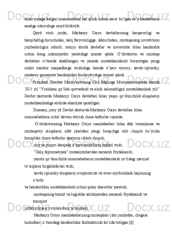 bilan yuzaga kelgan muammolarni hal qilish uchun zarur bo lgan sa y-harakatlarniʻ ʼ
amalga oshirishiga umid bildirildi.
Qayd   etish   joizki,   Markaziy   Osiyo   davlatlarining   barqarorligi   va
hamjihatligi,birinchidan, xalq farovonligiga, ikkinchidan, mintaqaning investitsion
jozibadorligini   oshirib,   xorijiy   sherik   davlatlar   va   investorlar   bilan   hamkorlik
uchun   keng   imkoniyatlar   yaratishga   xizmat   qiladi.   O zbekiston   va   mintaqa
ʻ
davlatlari   o rtasida   shakllangan   va   yanada   mustahkamlanib   borayotgan   yangi	
ʻ
muhit   mazkur   maqsadlarga   erishishga   hamda   o zaro   siyosiy,   savdo-iqtisodiy,	
ʻ
madaniy-gumanitar hamkorlikni kuchaytirishga xizmat qiladi.
Prezident   Shavkat   Mirziyoyevning   Oliy   Majlisga   Murojaatnomasida   hamda
2021 yil “Yoshlarni qo llab-quvvatlash va aholi salomatligini mustahkamlash yili”	
ʻ
Davlat   dasturida   Markaziy   Osiyo   davlatlari   bilan   yaqin   qo shnichilik   aloqalarini	
ʻ
mustahkamlashga alohida ahamiyat qaratilgan.
Xususan, joriy yil Davlat dasturida Markaziy Osiyo davlatlari bilan 
munosabatlarni izchil davom ettirish chora-tadbirlar rejasida:
  O zbekistonning   Markaziy   Osiyo   mamlakatlari   bilan   ikki   tomonlama   va	
ʻ
mintaqaviy   aloqalarni   sifat   jihatidan   yangi   bosqichga   olib   chiqish   bo yicha	
ʻ
kompleks chora-tadbirlar dasturini ishlab chiqish;
 oliy va yuqori darajada o zaro tashriflarni tashkil etish;	
ʻ
 “Xalq diplomatiyasi” mexanizmlaridan samarali foydalanish;
 yaxshi qo shnichilik munosabatlarini mustahkamlash yo lidagi mavjud	
ʻ ʻ
to siqlarni birgalikda hal etish;	
ʻ
 savdo iqtisodiy aloqalarni rivojlantirish va tovar ayirboshlash hajmining 
o sishi	
ʻ
va hamkorlikni mustahkamlash uchun qulay sharoitlar yaratish;
 mintaqaning tranzit va logistika salohiyatidan samarali foydalanish va 
transport
infratuzilmasi rivojlanishini ta minlash;	
ʼ
 Markaziy Osiyo mamlakatlarining mintaqalari (shu jumladan, chegara
hududlari) o rtasidagi hamkorlikni faollashtirish ko zda tutilgan.[6]	
ʻ ʻ 