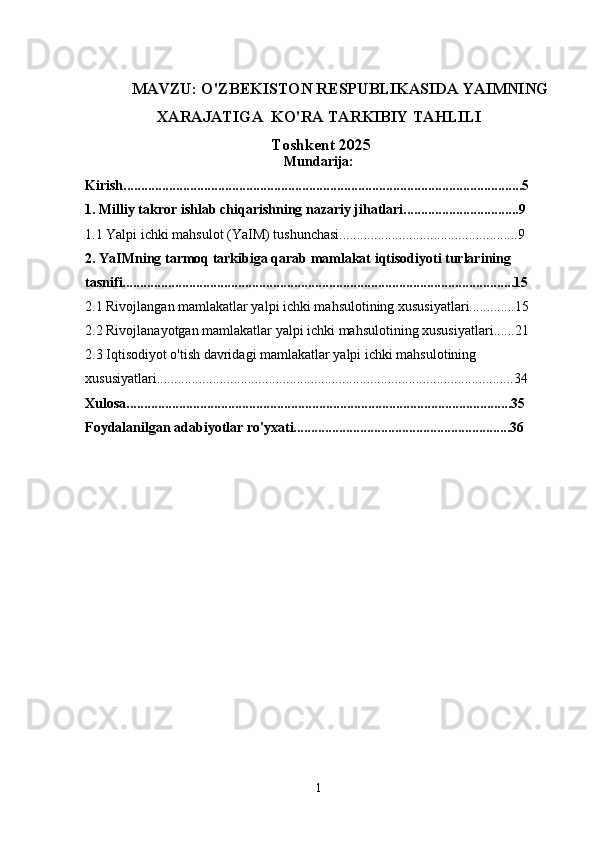 MAVZU:  O'ZBEKISTON RESPUBLIKASIDA YAIMNING
XARAJATIGA  KO'RA TARKIBIY TAHLILI
 Toshkent  202 5
Mundarija:
Kirish..................................................................................................................5
1. Milliy takror ishlab chiqarishning nazariy jihatlari.................................9
1.1 Yalpi ichki mahsulot (YaIM) tushunchasi...................................................9
2. YaIMning tarmoq tarkibiga qarab mamlakat iqtisodiyoti turlarining 
tasnifi................................................................................................................15
2.1 Rivojlangan mamlakatlar yalpi ichki mahsulotining xususiyatlari.............15
2.2 Rivojlanayotgan mamlakatlar yalpi ichki mahsulotining xususiyatlari......21
2.3 Iqtisodiyot o'tish davridagi mamlakatlar yalpi ichki mahsulotining 
xususiyatlari......................................................................................................34
Xulosa..............................................................................................................35
Foydalanilgan adabiyotlar ro'yxati..............................................................36
1 
